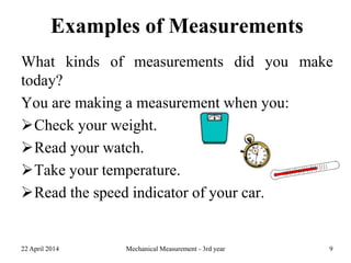 Examples of Measurements
What kinds of measurements did you make
today?
You are making a measurement when you:
Check your weight.
Read your watch.
Take your temperature.
Read the speed indicator of your car.
22 April 2014 Mechanical Measurement - 3rd year 9
 