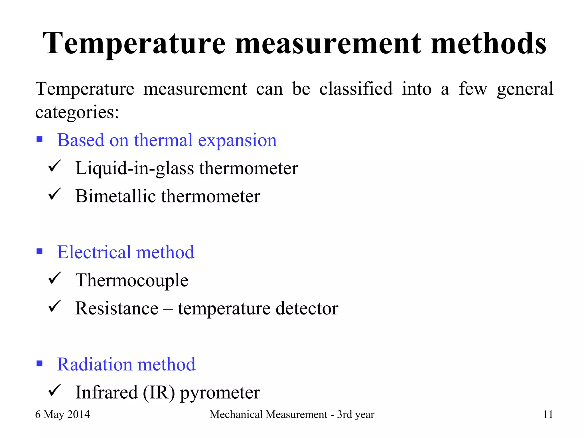 Temperature measurement methods
Temperature measurement can be classified into a few general
categories:
 Based on thermal expansion
 Liquid-in-glass thermometer
 Bimetallic thermometer
 Electrical method
 Thermocouple
 Resistance – temperature detector
 Radiation method
 Infrared (IR) pyrometer
6 May 2014 Mechanical Measurement - 3rd year 11
 