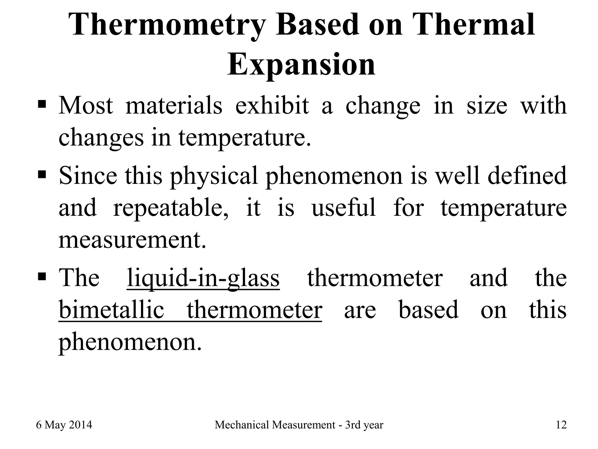 Thermometry Based on Thermal
Expansion
 Most materials exhibit a change in size with
changes in temperature.
 Since this physical phenomenon is well defined
and repeatable, it is useful for temperature
measurement.
 The liquid-in-glass thermometer and the
bimetallic thermometer are based on this
phenomenon.
6 May 2014 Mechanical Measurement - 3rd year 12
 