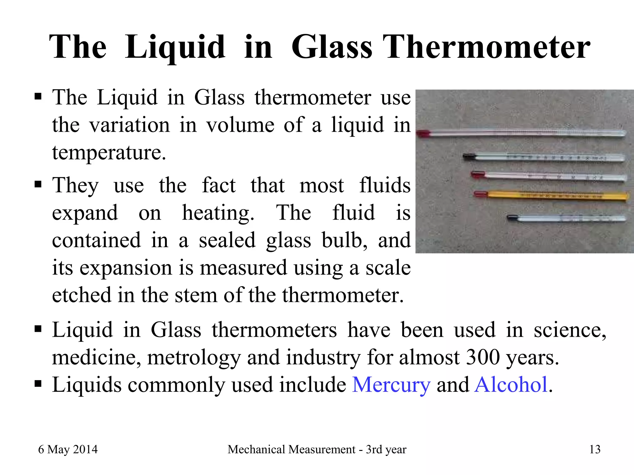 The Liquid in Glass Thermometer
 The Liquid in Glass thermometer use
the variation in volume of a liquid in
temperature.
 They use the fact that most fluids
expand on heating. The fluid is
contained in a sealed glass bulb, and
its expansion is measured using a scale
etched in the stem of the thermometer.
Mechanical Measurement - 3rd year 13
 Liquid in Glass thermometers have been used in science,
medicine, metrology and industry for almost 300 years.
 Liquids commonly used include Mercury and Alcohol.
6 May 2014
 