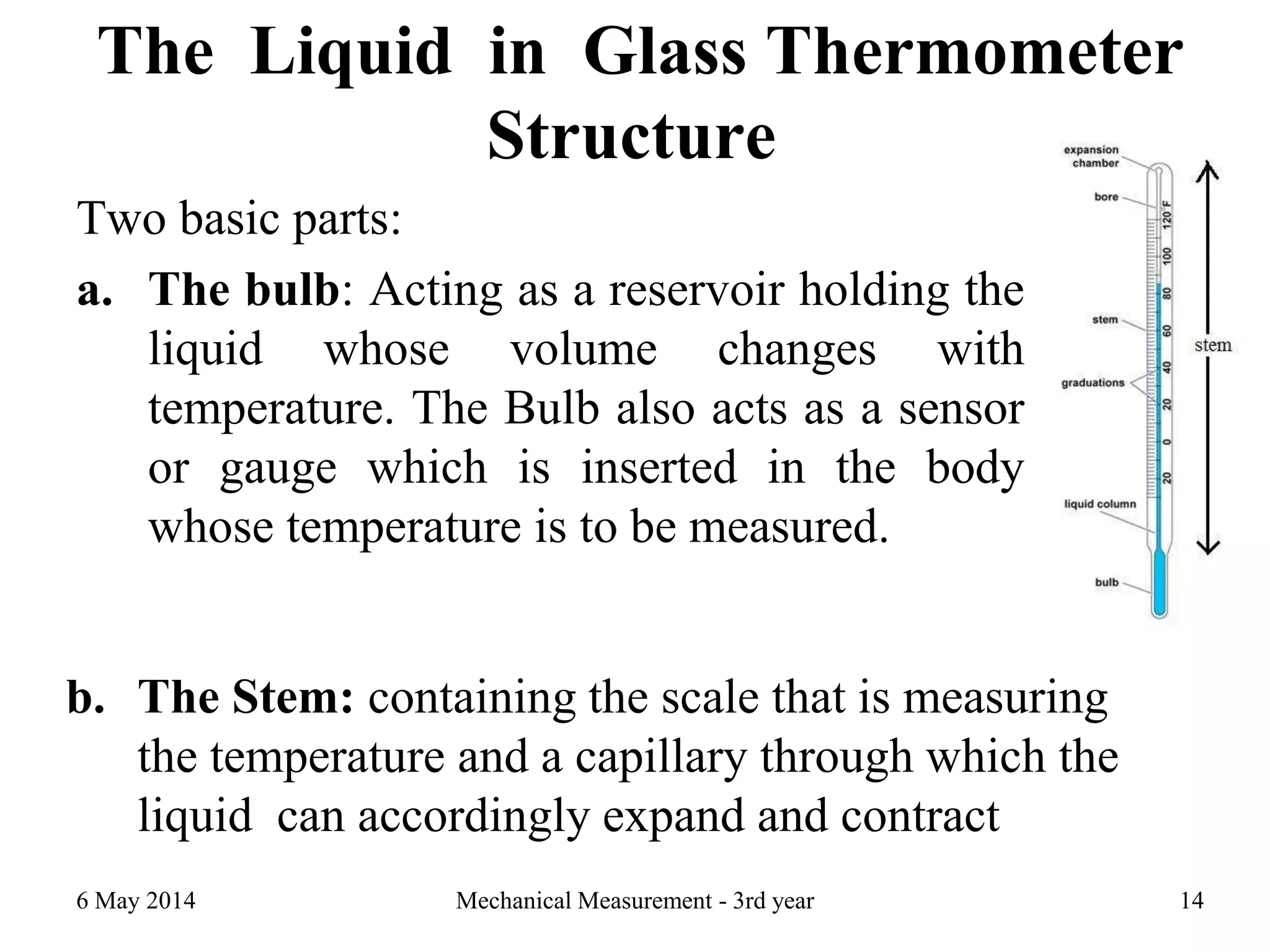 The Liquid in Glass Thermometer
Structure
Two basic parts:
a. The bulb: Acting as a reservoir holding the
liquid whose volume changes with
temperature. The Bulb also acts as a sensor
or gauge which is inserted in the body
whose temperature is to be measured.
6 May 2014 Mechanical Measurement - 3rd year 14
b. The Stem: containing the scale that is measuring
the temperature and a capillary through which the
liquid can accordingly expand and contract
 