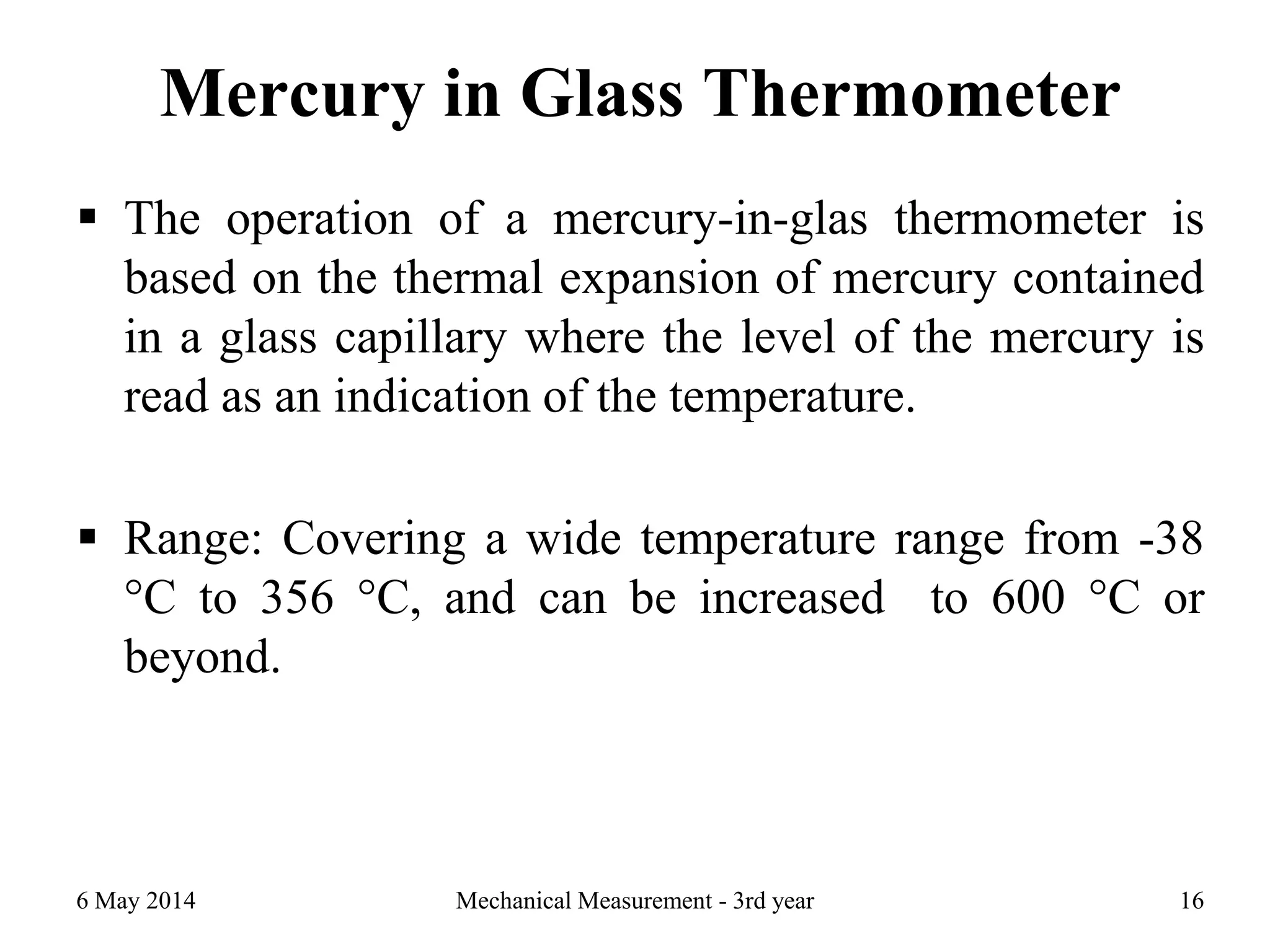Mercury in Glass Thermometer
 The operation of a mercury-in-glas thermometer is
based on the thermal expansion of mercury contained
in a glass capillary where the level of the mercury is
read as an indication of the temperature.
 Range: Covering a wide temperature range from -38
°C to 356 °C, and can be increased to 600 °C or
beyond.
6 May 2014 Mechanical Measurement - 3rd year 16
 