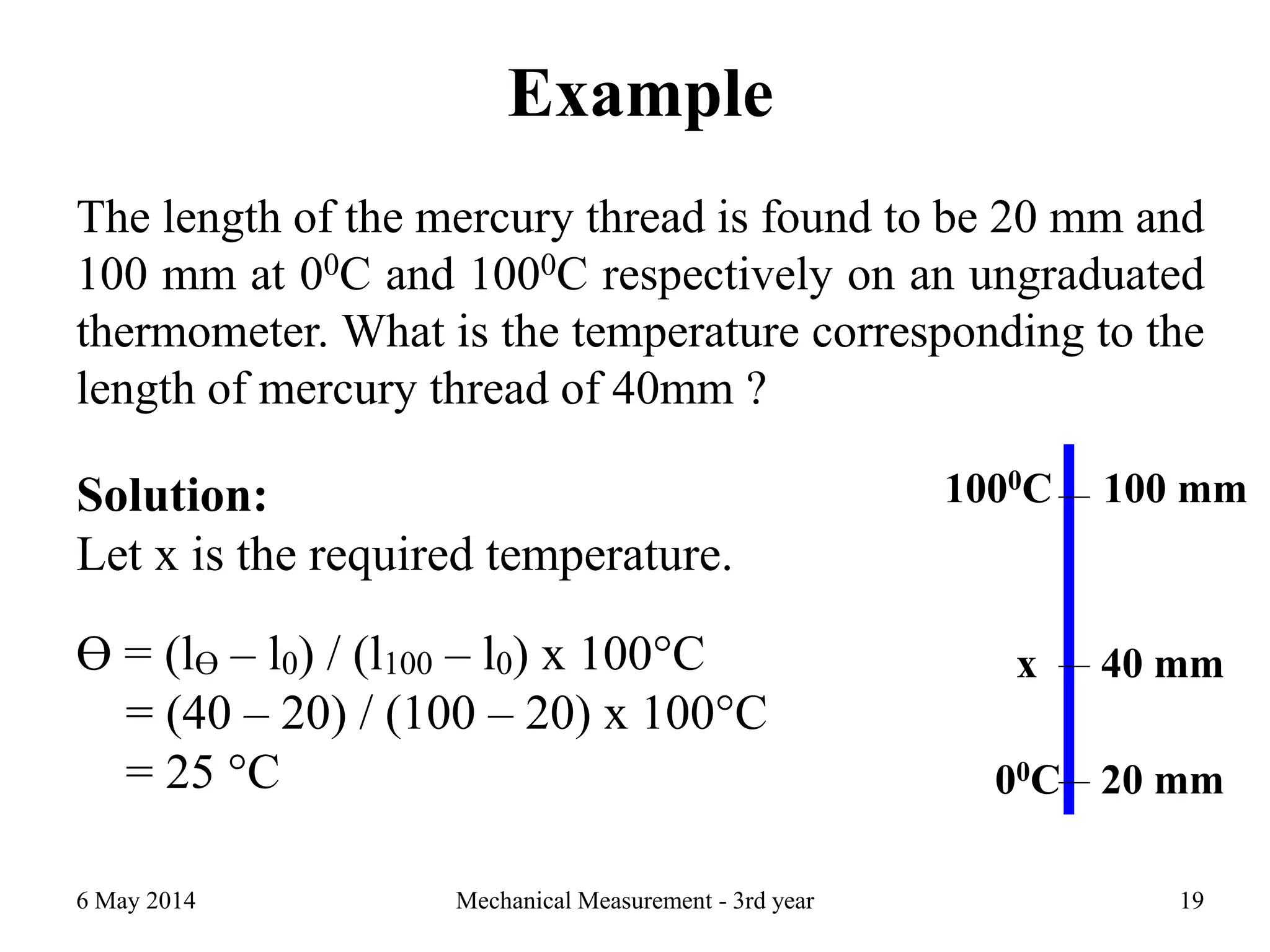 Example
The length of the mercury thread is found to be 20 mm and
100 mm at 00C and 1000C respectively on an ungraduated
thermometer. What is the temperature corresponding to the
length of mercury thread of 40mm ?
6 May 2014 Mechanical Measurement - 3rd year 19
1000C
00C
x
100 mm
40 mm
20 mm
Solution:
Let x is the required temperature.
Ɵ = (lƟ – l0) / (l100 – l0) x 100°C
= (40 – 20) / (100 – 20) x 100°C
= 25 °C
 