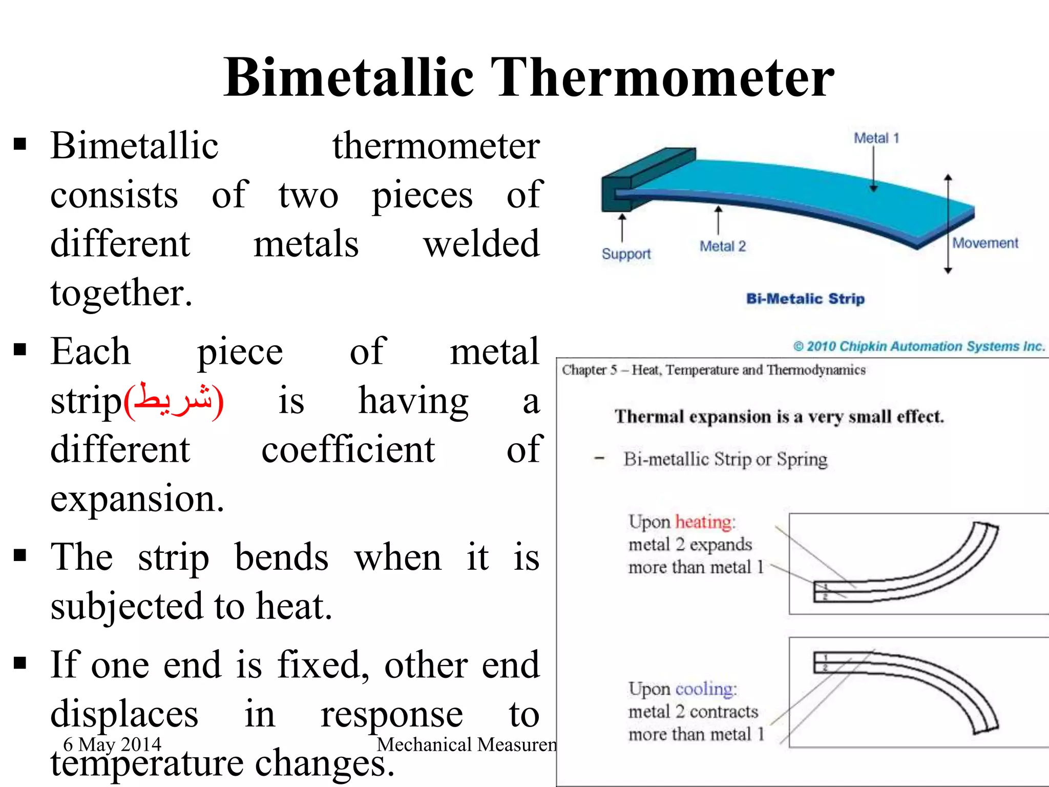 Bimetallic Thermometer
 Bimetallic thermometer
consists of two pieces of
different metals welded
together.
 Each piece of metal
strip(‫)شريط‬ is having a
different coefficient of
expansion.
 The strip bends when it is
subjected to heat.
 If one end is fixed, other end
displaces in response to
temperature changes.
6 May 2014 Mechanical Measurement - 3rd year 20
 