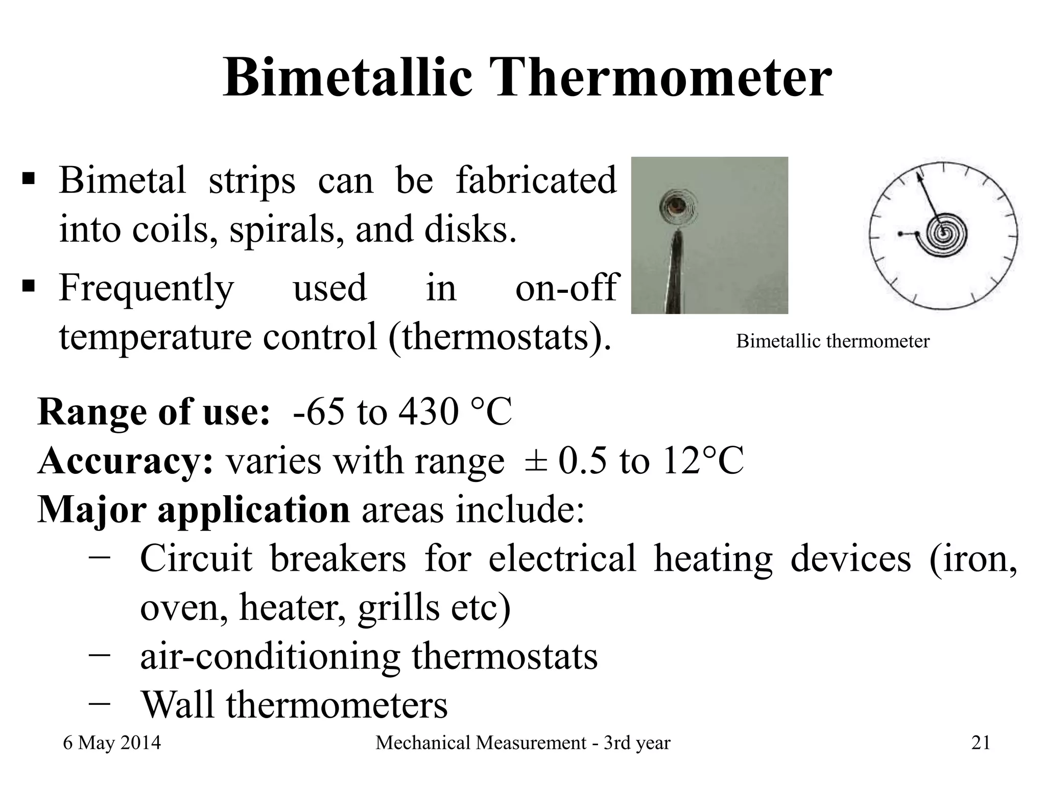 Bimetallic Thermometer
 Bimetal strips can be fabricated
into coils, spirals, and disks.
 Frequently used in on-off
temperature control (thermostats).
6 May 2014 Mechanical Measurement - 3rd year 21
Bimetallic thermometer
Range of use: -65 to 430 °C
Accuracy: varies with range ± 0.5 to 12°C
Major application areas include:
− Circuit breakers for electrical heating devices (iron,
oven, heater, grills etc)
− air-conditioning thermostats
− Wall thermometers
 
