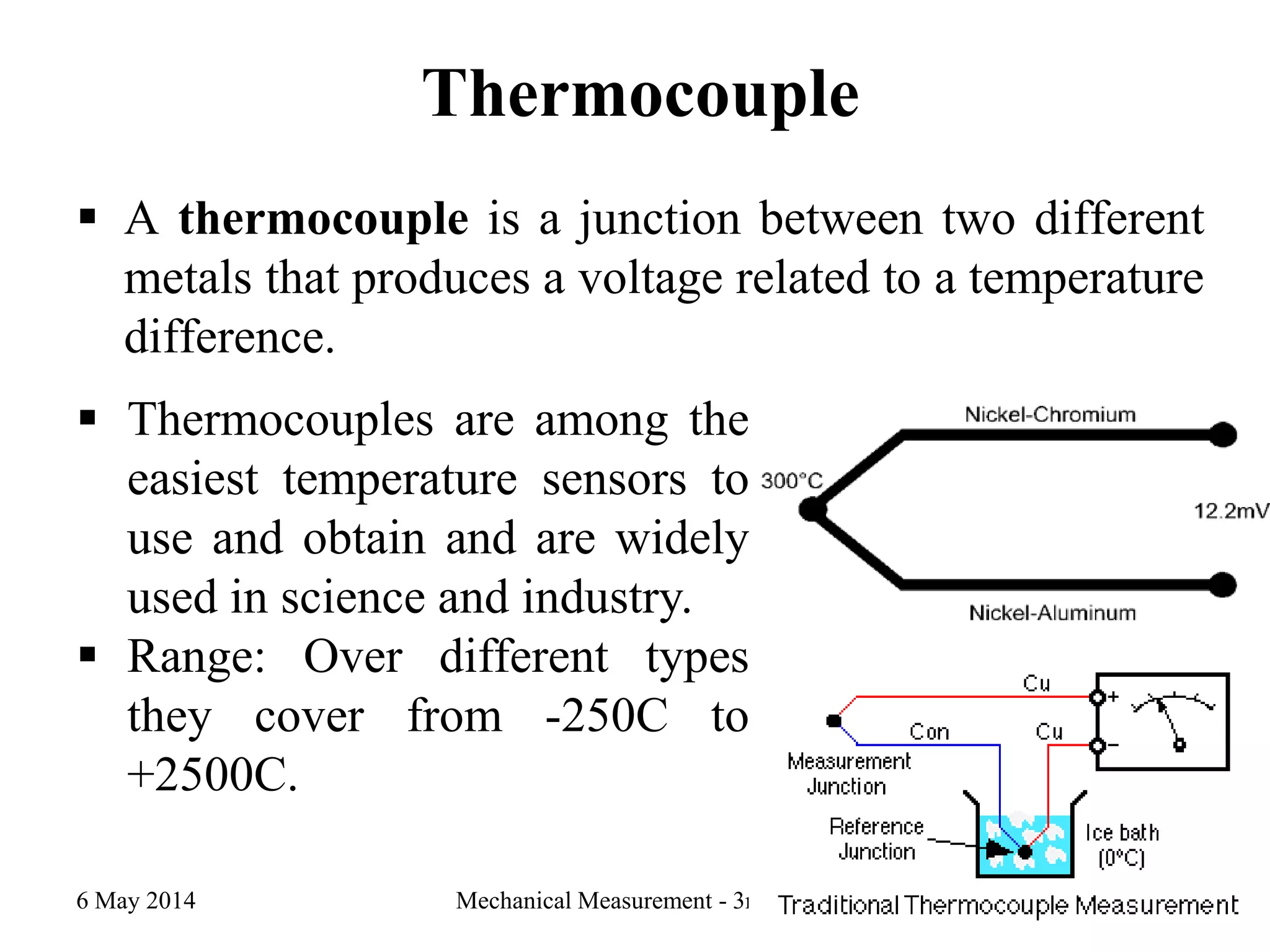 Thermocouple
 A thermocouple is a junction between two different
metals that produces a voltage related to a temperature
difference.
6 May 2014 Mechanical Measurement - 3rd year 23
 Thermocouples are among the
easiest temperature sensors to
use and obtain and are widely
used in science and industry.
 Range: Over different types
they cover from -250C to
+2500C.
 