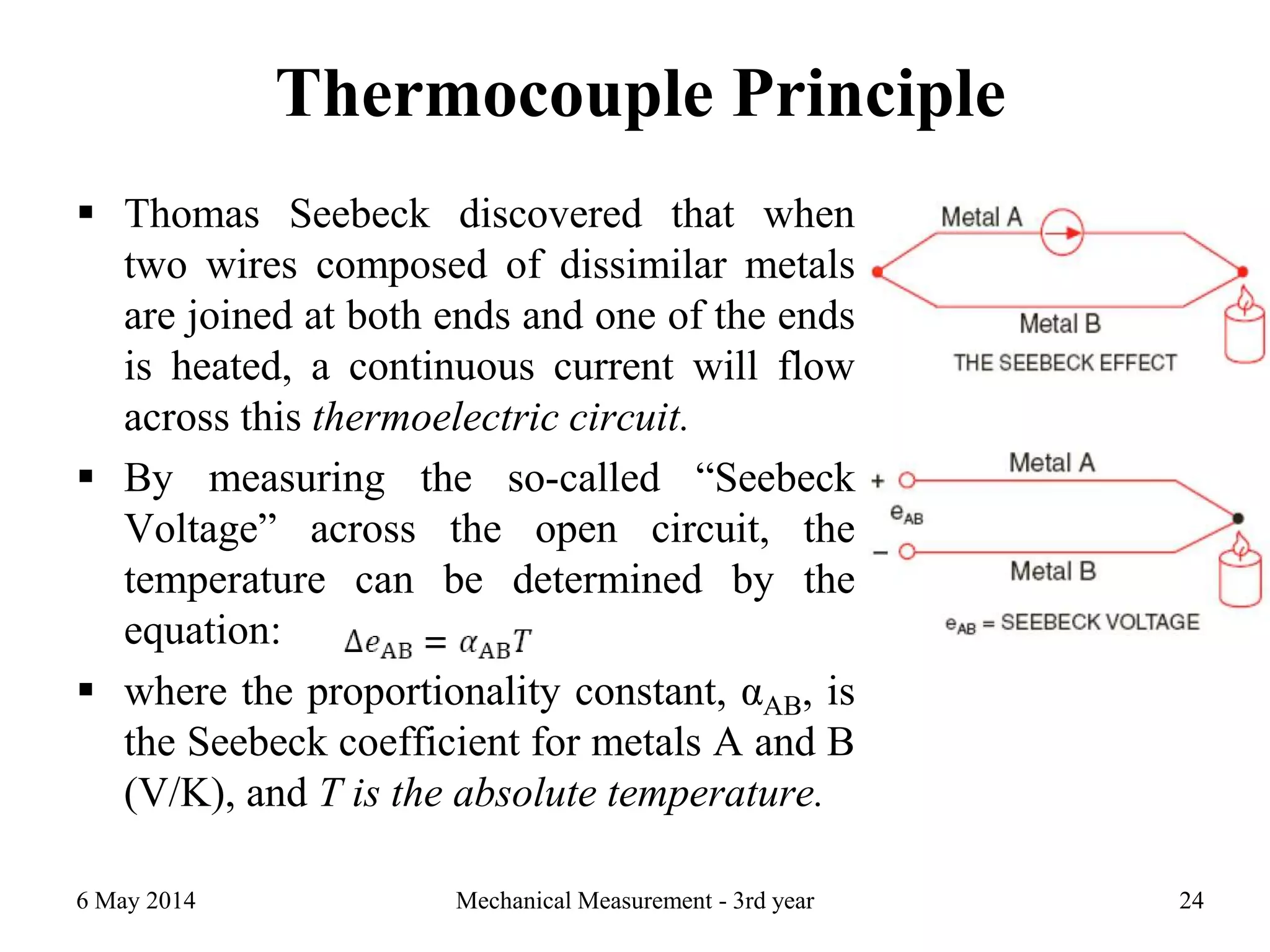 Thermocouple Principle
 Thomas Seebeck discovered that when
two wires composed of dissimilar metals
are joined at both ends and one of the ends
is heated, a continuous current will flow
across this thermoelectric circuit.
 By measuring the so-called “Seebeck
Voltage” across the open circuit, the
temperature can be determined by the
equation:
 where the proportionality constant, αAB, is
the Seebeck coefficient for metals A and B
(V/K), and T is the absolute temperature.
6 May 2014 Mechanical Measurement - 3rd year 24
 