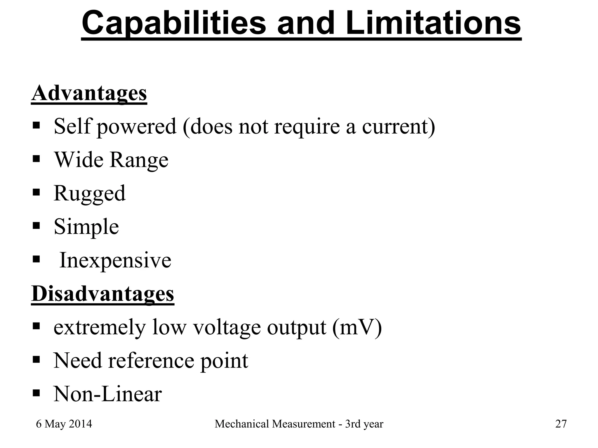 Capabilities and Limitations
Advantages
 Self powered (does not require a current)
 Wide Range
 Rugged
 Simple
 Inexpensive
Disadvantages
 extremely low voltage output (mV)
 Need reference point
 Non-Linear
6 May 2014 Mechanical Measurement - 3rd year 27
 