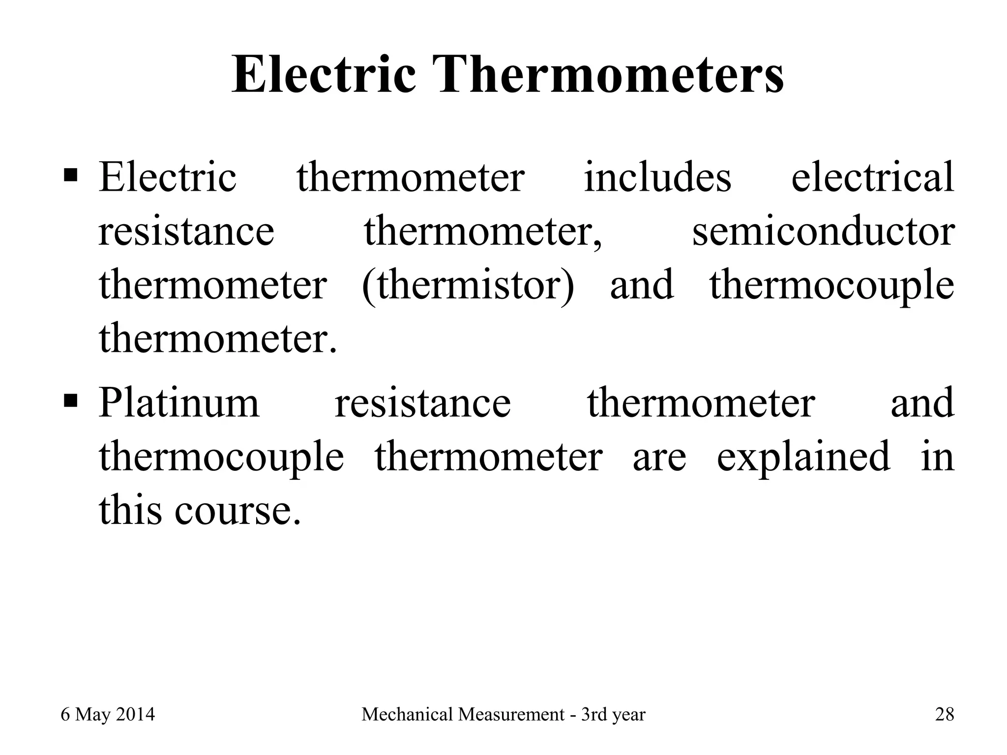 Electric Thermometers
 Electric thermometer includes electrical
resistance thermometer, semiconductor
thermometer (thermistor) and thermocouple
thermometer.
 Platinum resistance thermometer and
thermocouple thermometer are explained in
this course.
6 May 2014 Mechanical Measurement - 3rd year 28
 
