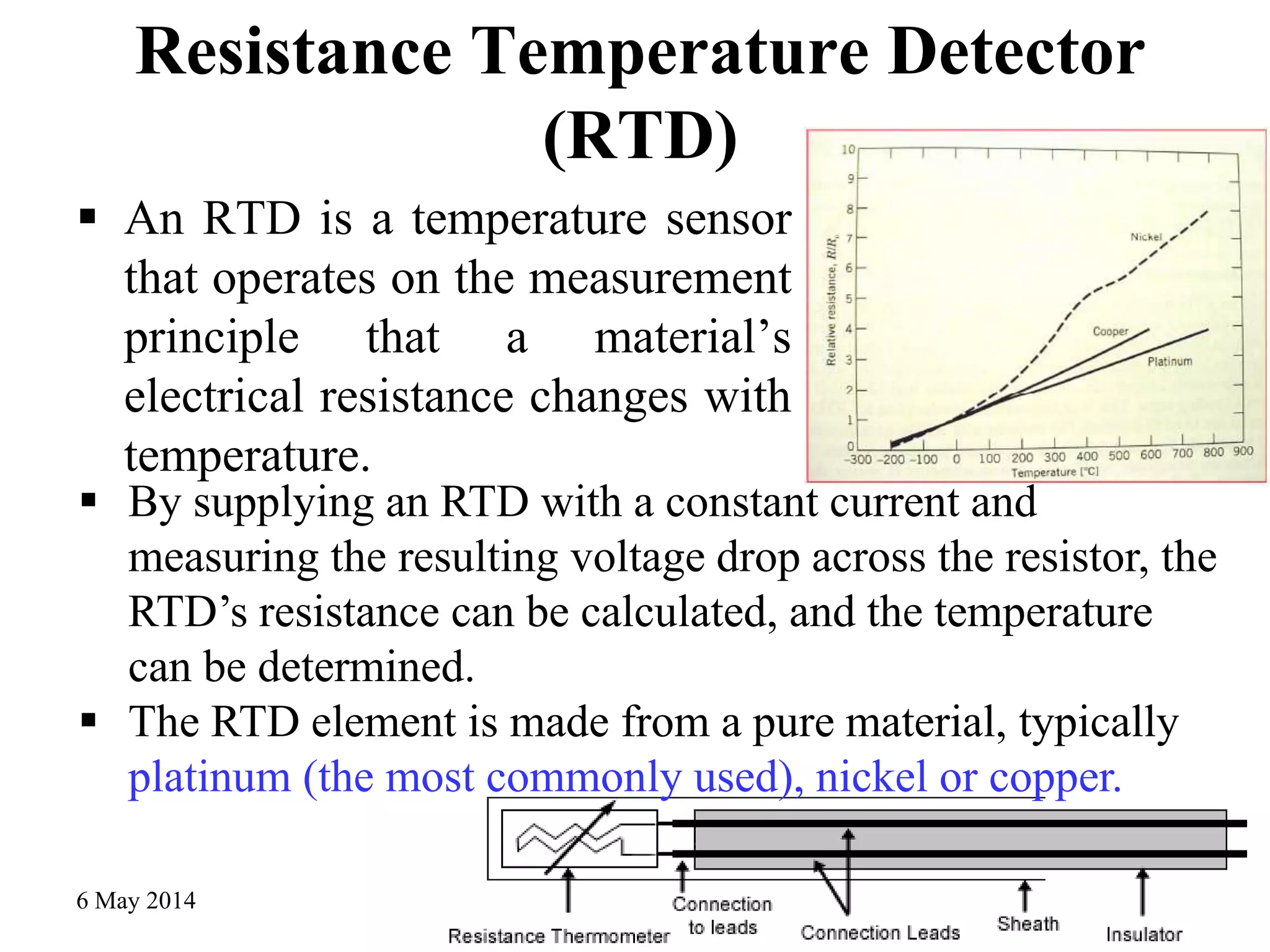 Resistance Temperature Detector
(RTD)
 An RTD is a temperature sensor
that operates on the measurement
principle that a material’s
electrical resistance changes with
temperature.
6 May 2014 Mechanical Measurement - 3rd year 29
 By supplying an RTD with a constant current and
measuring the resulting voltage drop across the resistor, the
RTD’s resistance can be calculated, and the temperature
can be determined.
 The RTD element is made from a pure material, typically
platinum (the most commonly used), nickel or copper.
 
