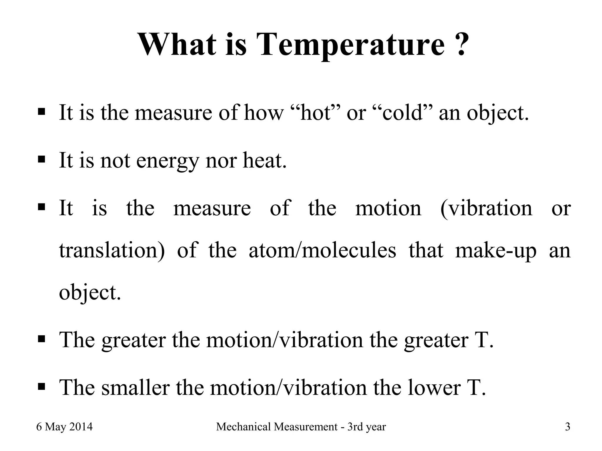 What is Temperature ?
 It is the measure of how “hot” or “cold” an object.
 It is not energy nor heat.
 It is the measure of the motion (vibration or
translation) of the atom/molecules that make-up an
object.
 The greater the motion/vibration the greater T.
 The smaller the motion/vibration the lower T.
6 May 2014 Mechanical Measurement - 3rd year 3
 