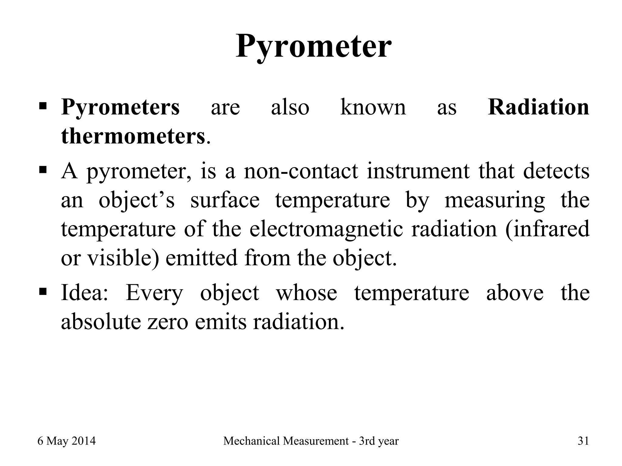 Pyrometer
 Pyrometers are also known as Radiation
thermometers.
 A pyrometer, is a non-contact instrument that detects
an object’s surface temperature by measuring the
temperature of the electromagnetic radiation (infrared
or visible) emitted from the object.
 Idea: Every object whose temperature above the
absolute zero emits radiation.
6 May 2014 Mechanical Measurement - 3rd year 31
 