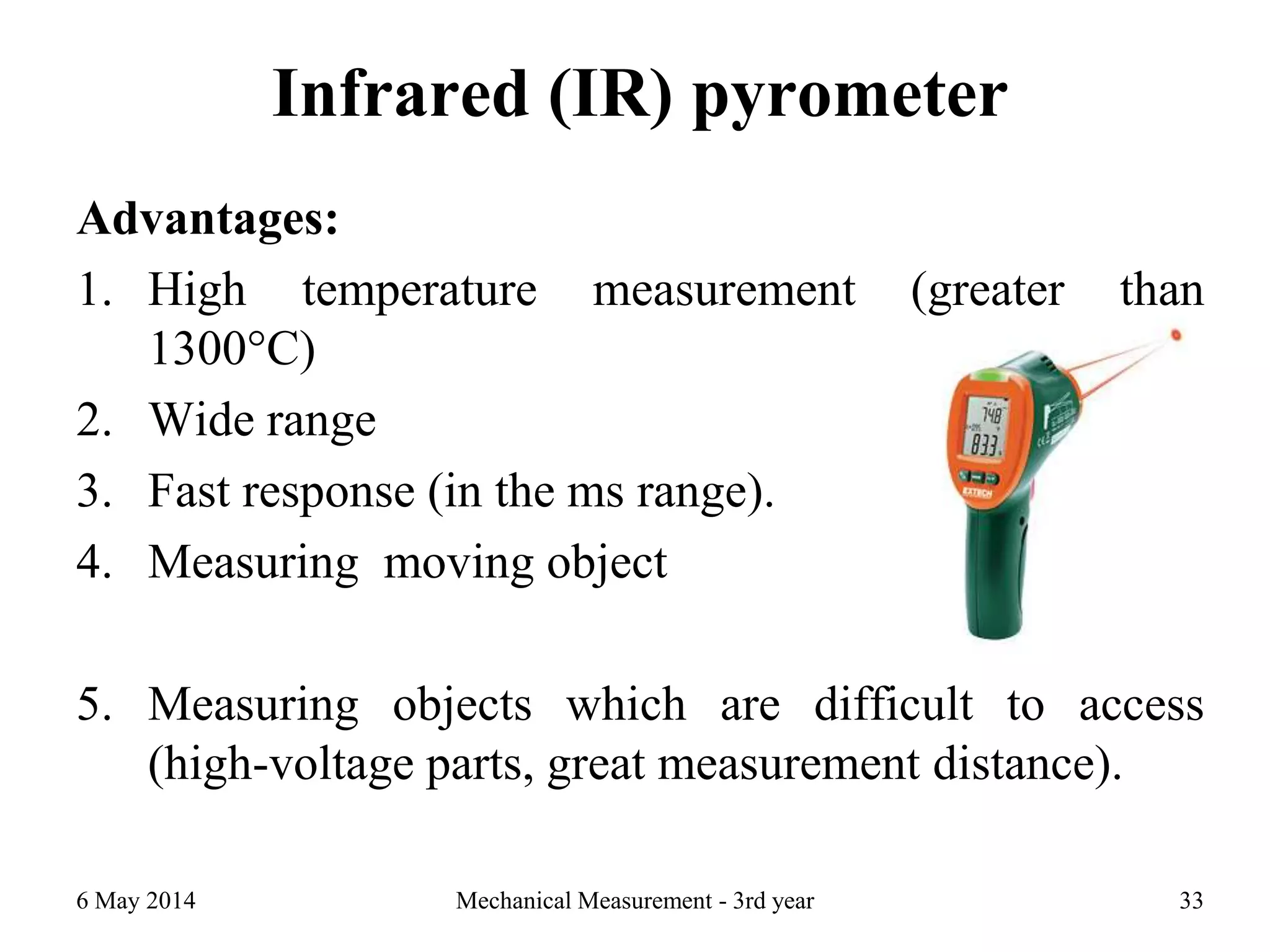 Infrared (IR) pyrometer
Advantages:
1. High temperature measurement (greater than
1300°C)
2. Wide range
3. Fast response (in the ms range).
4. Measuring moving object
5. Measuring objects which are difficult to access
(high-voltage parts, great measurement distance).
6 May 2014 Mechanical Measurement - 3rd year 33
 