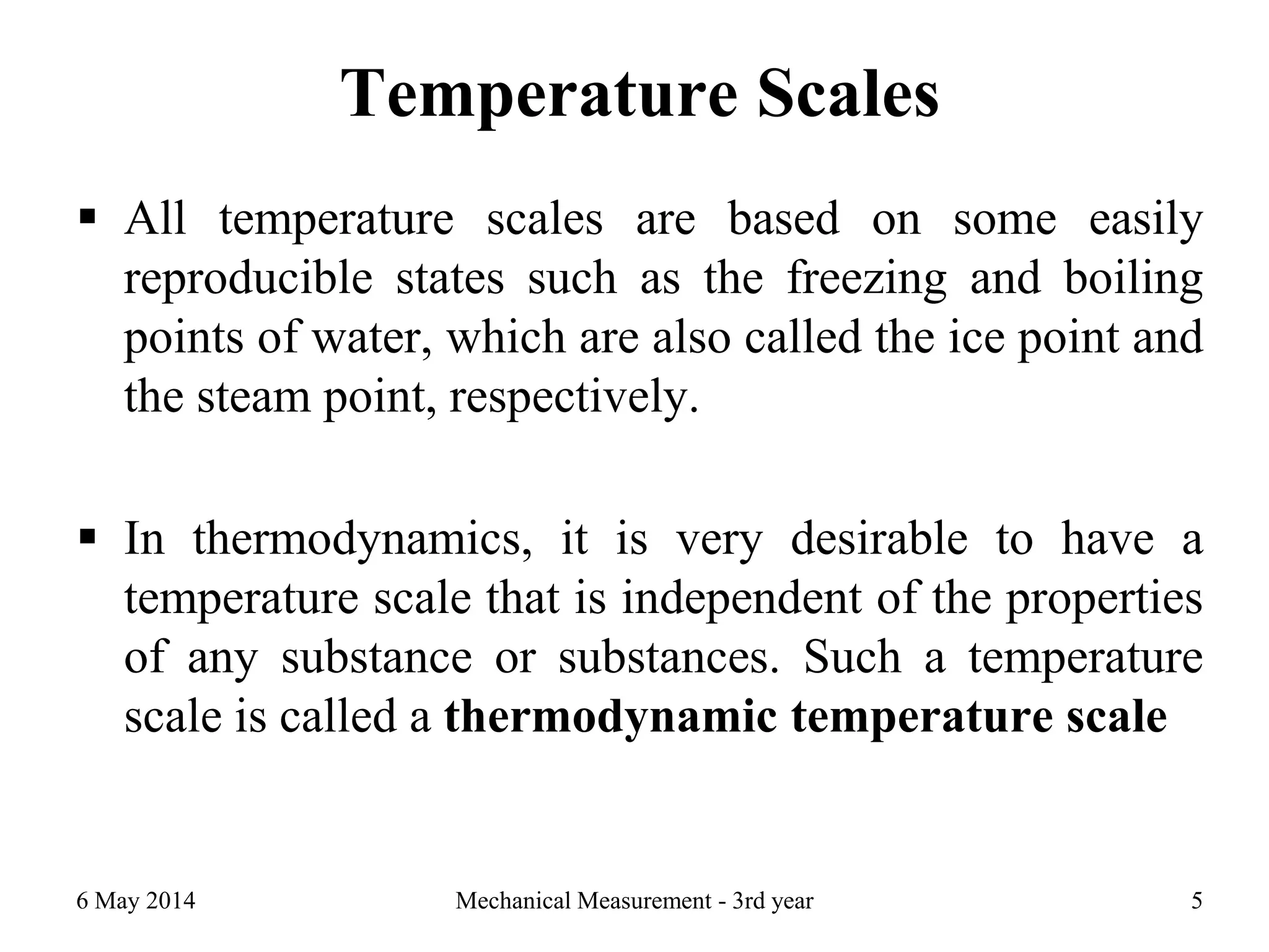 Temperature Scales
 All temperature scales are based on some easily
reproducible states such as the freezing and boiling
points of water, which are also called the ice point and
the steam point, respectively.
 In thermodynamics, it is very desirable to have a
temperature scale that is independent of the properties
of any substance or substances. Such a temperature
scale is called a thermodynamic temperature scale
6 May 2014 Mechanical Measurement - 3rd year 5
 