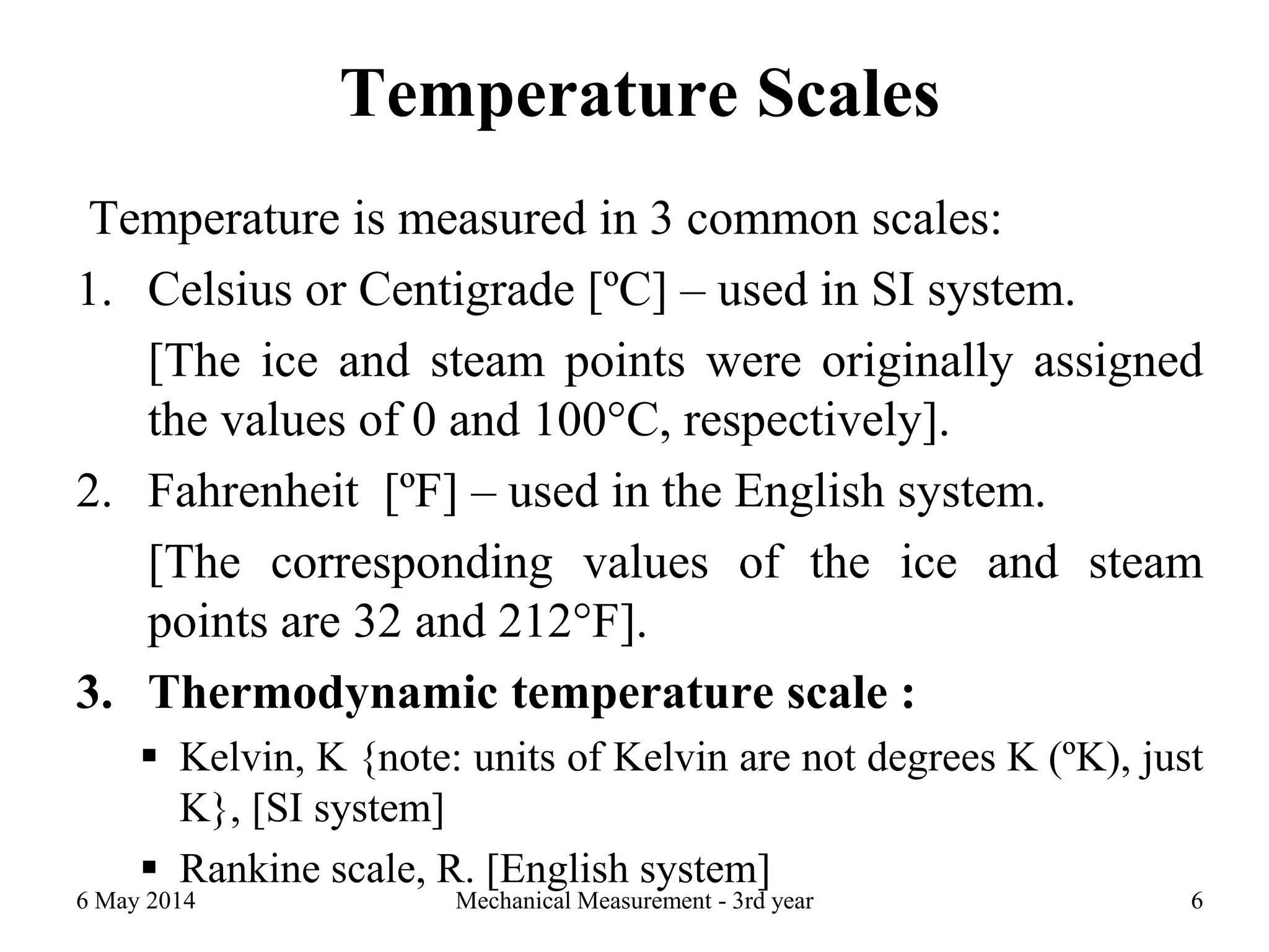 Temperature Scales
Temperature is measured in 3 common scales:
1. Celsius or Centigrade [ºC] – used in SI system.
[The ice and steam points were originally assigned
the values of 0 and 100°C, respectively].
2. Fahrenheit [ºF] – used in the English system.
[The corresponding values of the ice and steam
points are 32 and 212°F].
3. Thermodynamic temperature scale :
 Kelvin, K {note: units of Kelvin are not degrees K (ºK), just
K}, [SI system]
 Rankine scale, R. [English system]
6 May 2014 Mechanical Measurement - 3rd year 6
 