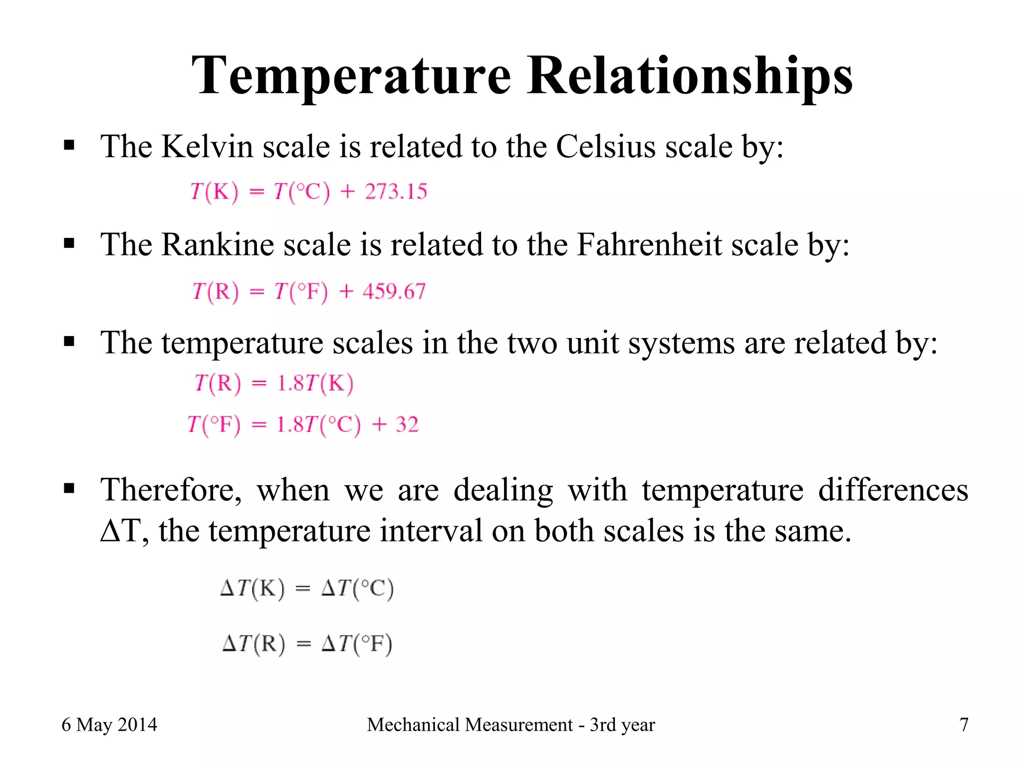 Temperature Relationships
6 May 2014 Mechanical Measurement - 3rd year 7
 The Kelvin scale is related to the Celsius scale by:
 The Rankine scale is related to the Fahrenheit scale by:
 The temperature scales in the two unit systems are related by:
 Therefore, when we are dealing with temperature differences
∆T, the temperature interval on both scales is the same.
 