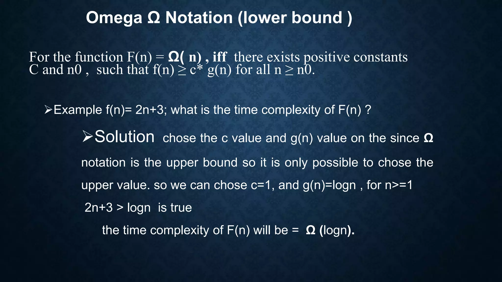 Omega Ω Notation (lower bound )
For the function F(n) = Ω( n) , iff there exists positive constants
C and n0 , such that f(n) ≥ c* g(n) for all n ≥ n0.
Example f(n)= 2n+3; what is the time complexity of F(n) ?
Solution chose the c value and g(n) value on the since Ω
notation is the upper bound so it is only possible to chose the
upper value. so we can chose c=1, and g(n)=logn , for n>=1
2n+3 > logn is true
the time complexity of F(n) will be = Ω (logn).
 