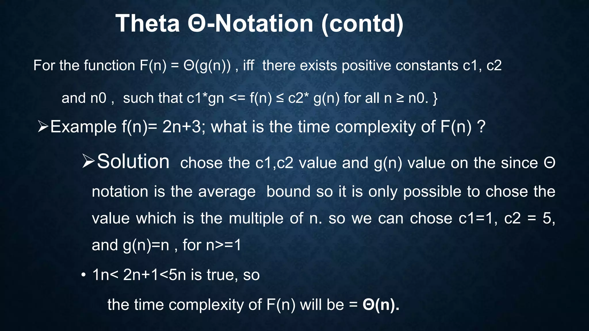 Theta Θ-Notation (contd)
For the function F(n) = Θ(g(n)) , iff there exists positive constants c1, c2
and n0 , such that c1*gn <= f(n) ≤ c2* g(n) for all n ≥ n0. }
Example f(n)= 2n+3; what is the time complexity of F(n) ?
Solution chose the c1,c2 value and g(n) value on the since Θ
notation is the average bound so it is only possible to chose the
value which is the multiple of n. so we can chose c1=1, c2 = 5,
and g(n)=n , for n>=1
• 1n< 2n+1<5n is true, so
the time complexity of F(n) will be = Θ(n).
 