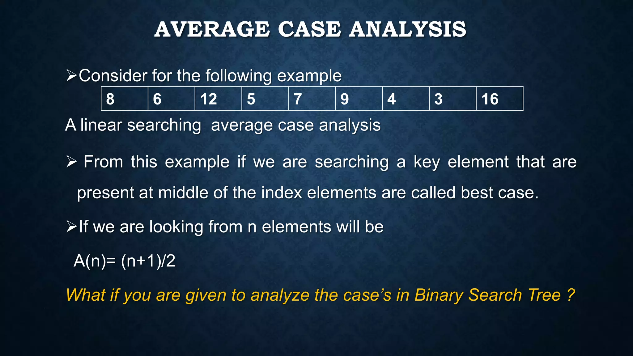 AVERAGE CASE ANALYSIS
Consider for the following example
A linear searching average case analysis
 From this example if we are searching a key element that are
present at middle of the index elements are called best case.
If we are looking from n elements will be
A(n)= (n+1)/2
What if you are given to analyze the case’s in Binary Search Tree ?
8 6 12 5 7 9 4 3 16
 