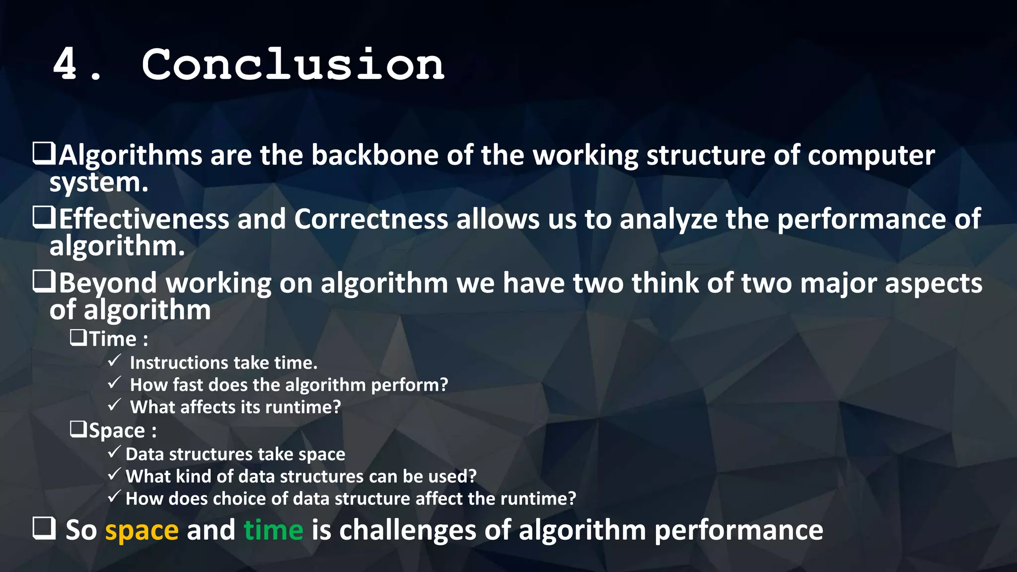 4. Conclusion
Algorithms are the backbone of the working structure of computer
system.
Effectiveness and Correctness allows us to analyze the performance of
algorithm.
Beyond working on algorithm we have two think of two major aspects
of algorithm
Time :
 Instructions take time.
 How fast does the algorithm perform?
 What affects its runtime?
Space :
 Data structures take space
 What kind of data structures can be used?
 How does choice of data structure affect the runtime?
 So space and time is challenges of algorithm performance
 