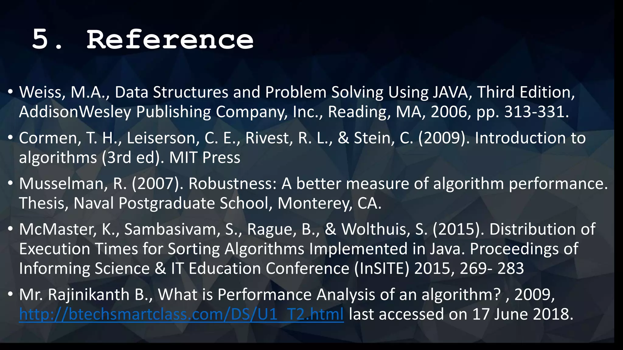 5. Reference
• Weiss, M.A., Data Structures and Problem Solving Using JAVA, Third Edition,
AddisonWesley Publishing Company, Inc., Reading, MA, 2006, pp. 313-331.
• Cormen, T. H., Leiserson, C. E., Rivest, R. L., & Stein, C. (2009). Introduction to
algorithms (3rd ed). MIT Press
• Musselman, R. (2007). Robustness: A better measure of algorithm performance.
Thesis, Naval Postgraduate School, Monterey, CA.
• McMaster, K., Sambasivam, S., Rague, B., & Wolthuis, S. (2015). Distribution of
Execution Times for Sorting Algorithms Implemented in Java. Proceedings of
Informing Science & IT Education Conference (InSITE) 2015, 269- 283
• Mr. Rajinikanth B., What is Performance Analysis of an algorithm? , 2009,
http://btechsmartclass.com/DS/U1_T2.html last accessed on 17 June 2018.
 