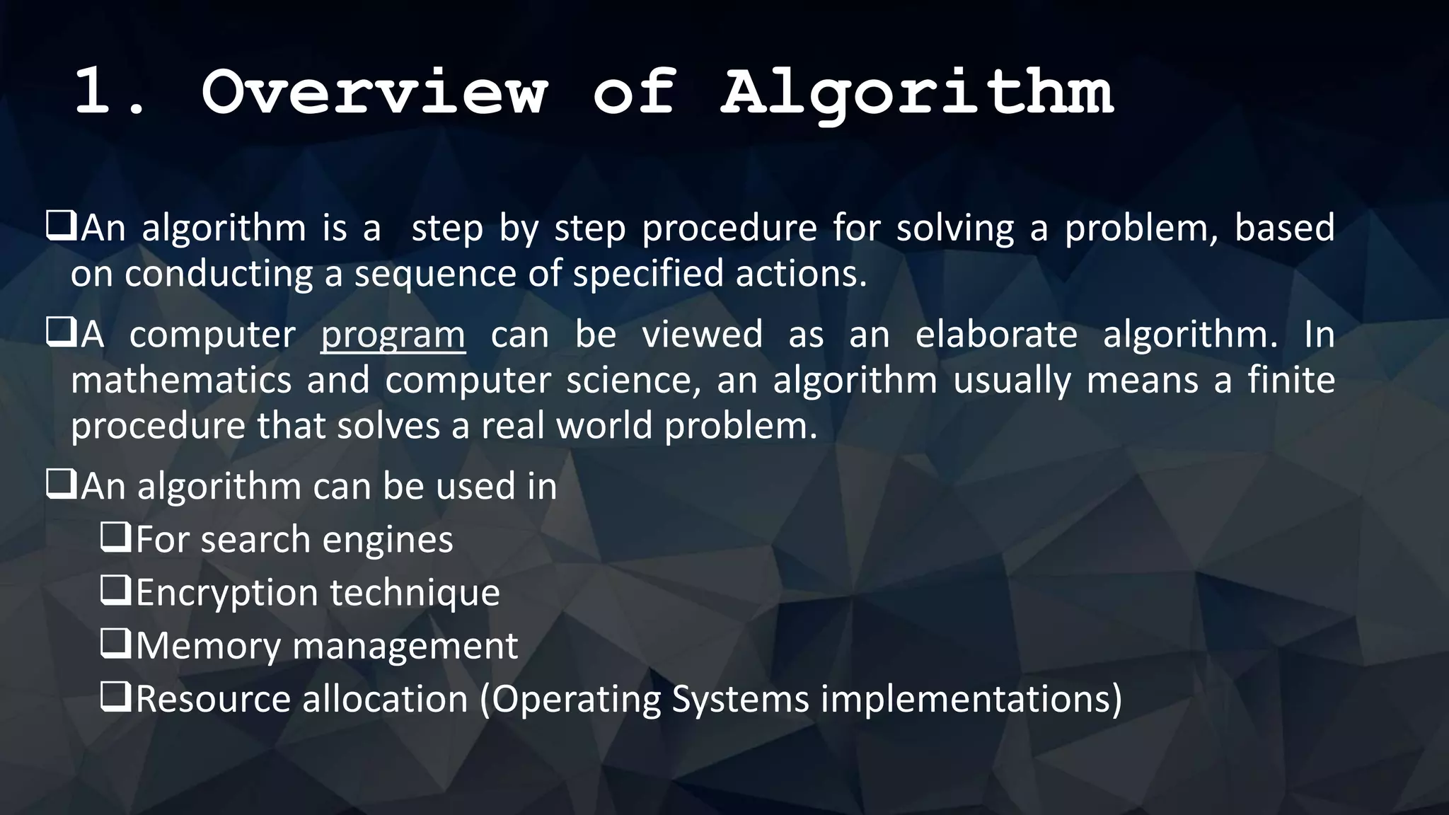 1. Overview of Algorithm
An algorithm is a step by step procedure for solving a problem, based
on conducting a sequence of specified actions.
A computer program can be viewed as an elaborate algorithm. In
mathematics and computer science, an algorithm usually means a finite
procedure that solves a real world problem.
An algorithm can be used in
For search engines
Encryption technique
Memory management
Resource allocation (Operating Systems implementations)
 