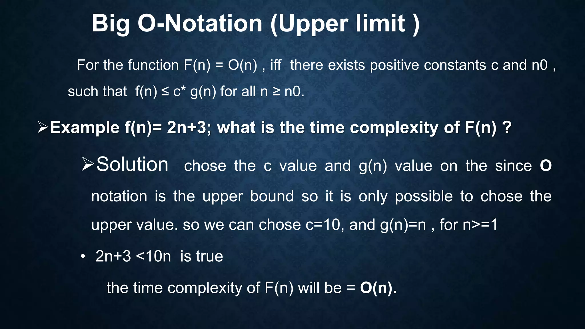 Big O-Notation (Upper limit )
For the function F(n) = O(n) , iff there exists positive constants c and n0 ,
such that f(n) ≤ c* g(n) for all n ≥ n0.
Example f(n)= 2n+3; what is the time complexity of F(n) ?
Solution chose the c value and g(n) value on the since O
notation is the upper bound so it is only possible to chose the
upper value. so we can chose c=10, and g(n)=n , for n>=1
• 2n+3 <10n is true
the time complexity of F(n) will be = O(n).
 