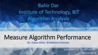 Measure Algorithm Performance
By: Asfaw Alene &Habitamu Asimare
Bahir Dar
Institute of Technology, BiT
Algorithm Analysis
Submitted to: Dr Million M.
06/20/2018
 