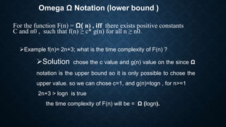 Omega Ω Notation (lower bound )
For the function F(n) = Ω( n) , iff there exists positive constants
C and n0 , such that f(n) ≥ c* g(n) for all n ≥ n0.
Example f(n)= 2n+3; what is the time complexity of F(n) ?
Solution chose the c value and g(n) value on the since Ω
notation is the upper bound so it is only possible to chose the
upper value. so we can chose c=1, and g(n)=logn , for n>=1
2n+3 > logn is true
the time complexity of F(n) will be = Ω (logn).
 