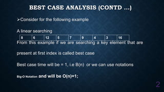 BEST CASE ANALYSIS (CONTD …)
Consider for the following example
A linear searching
From this example if we are searching a key element that are
present at first index is called best case
Best case time will be = 1, i.e B(n) or we can use notations
Big-O Notation and will be O(n)=1;
2
8 6 12 5 7 9 4 3 16
 