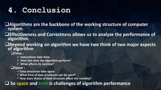 4. Conclusion
Algorithms are the backbone of the working structure of computer
system.
Effectiveness and Correctness allows us to analyze the performance of
algorithm.
Beyond working on algorithm we have two think of two major aspects
of algorithm
Time :
 Instructions take time.
 How fast does the algorithm perform?
 What affects its runtime?
Space :
 Data structures take space
 What kind of data structures can be used?
 How does choice of data structure affect the runtime?
 So space and time is challenges of algorithm performance
 