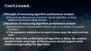 Continued…
Strength of measuring algorithm performance analysis
 It expresses the amount of work for a given algorithm as being
proportional to a bounding function.
Weakness of measuring algorithm performance analysis
independent of implementation details such as the choice of computer
hardware
 The asymptotic notation can be equal in some cases, like worst and best
cases.
SO that when the performance of algorithm is done, the analysis
should include what type of the resource should support while
implementing/coding the algorithm
 