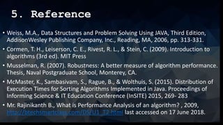 5. Reference
• Weiss, M.A., Data Structures and Problem Solving Using JAVA, Third Edition,
AddisonWesley Publishing Company, Inc., Reading, MA, 2006, pp. 313-331.
• Cormen, T. H., Leiserson, C. E., Rivest, R. L., & Stein, C. (2009). Introduction to
algorithms (3rd ed). MIT Press
• Musselman, R. (2007). Robustness: A better measure of algorithm performance.
Thesis, Naval Postgraduate School, Monterey, CA.
• McMaster, K., Sambasivam, S., Rague, B., & Wolthuis, S. (2015). Distribution of
Execution Times for Sorting Algorithms Implemented in Java. Proceedings of
Informing Science & IT Education Conference (InSITE) 2015, 269- 283
• Mr. Rajinikanth B., What is Performance Analysis of an algorithm? , 2009,
http://btechsmartclass.com/DS/U1_T2.html last accessed on 17 June 2018.
 