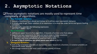 2. Asymptotic Notations
Three asymptotic notations are mostly used to represent time
complexity of algorithms.
1. The theta(Θ) Notation
 bounds a functions from above and below, so it defines exact asymptotic behavior.
 A simple way to get Theta notation of an expression is to drop low order terms and ignore leading
constants.
 For example, consider the following expression.
3n3 + 6n2 + 6000 = Θ(n3)
2. Big O Notation
 defines an upper bound of an algorithm, it bounds a function only from above.
 have to use two statements for best and worst cases in theta notations:
1. The worst case time complexity of Insertion Sort is Θ(n^2).
2. The best case time complexity of Insertion Sort is Θ(n).
 In case of Big O notations we select worst case which is O(n^2)
3. Omega(Ω) Notation
 Just as Big O notation provides an asymptotic upper bound on a function, Ω notation provides an
asymptotic lower bound
 the Omega notation is the least used notation among all three.
 