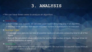 3. ANALYSIS
We can have three cases to analyze an algorithm:
 Worst Case
In the worst case analysis, we calculate upper bound on running time of an algorithm.
We must know the case that causes maximum number of operations to be executed.
 Average Case
n average case analysis, we take all possible inputs and calculate computing time for all of the
inputs.
Sum all the calculated values and divide the sum by total number of inputs. We must know (or
predict) distribution of cases.
 Best Case
 we calculate lower bound on running time of an algorithm. We must know the case that causes minimum
number of operations to be executed.
 
