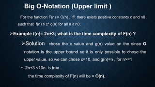 Big O-Notation (Upper limit )
For the function F(n) = O(n) , iff there exists positive constants c and n0 ,
such that f(n) ≤ c* g(n) for all n ≥ n0.
Example f(n)= 2n+3; what is the time complexity of F(n) ?
Solution chose the c value and g(n) value on the since O
notation is the upper bound so it is only possible to chose the
upper value. so we can chose c=10, and g(n)=n , for n>=1
• 2n+3 <10n is true
the time complexity of F(n) will be = O(n).
 