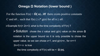 Omega Ω Notation (lower bound )
For the function F(n) = Ω( n) , iff there exists positive constants
C and n0 , such that f(n) ≥ c* g(n) for all n ≥ n0.
Example f(n)= 2n+3; what is the time complexity of F(n) ?
Solution chose the c value and g(n) value on the since Ω
notation is the upper bound so it is only possible to chose the
upper value. so we can chose c=1, and g(n)=n , for n>=1
2n+3 > n is true
the time complexity of F(n) will be = Ω (n).
 