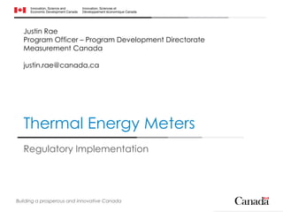 Thermal Energy Meters
Regulatory Implementation
Building a prosperous and innovative Canada
Justin Rae
Program Officer – Program Development Directorate
Measurement Canada
justin.rae@canada.ca
 