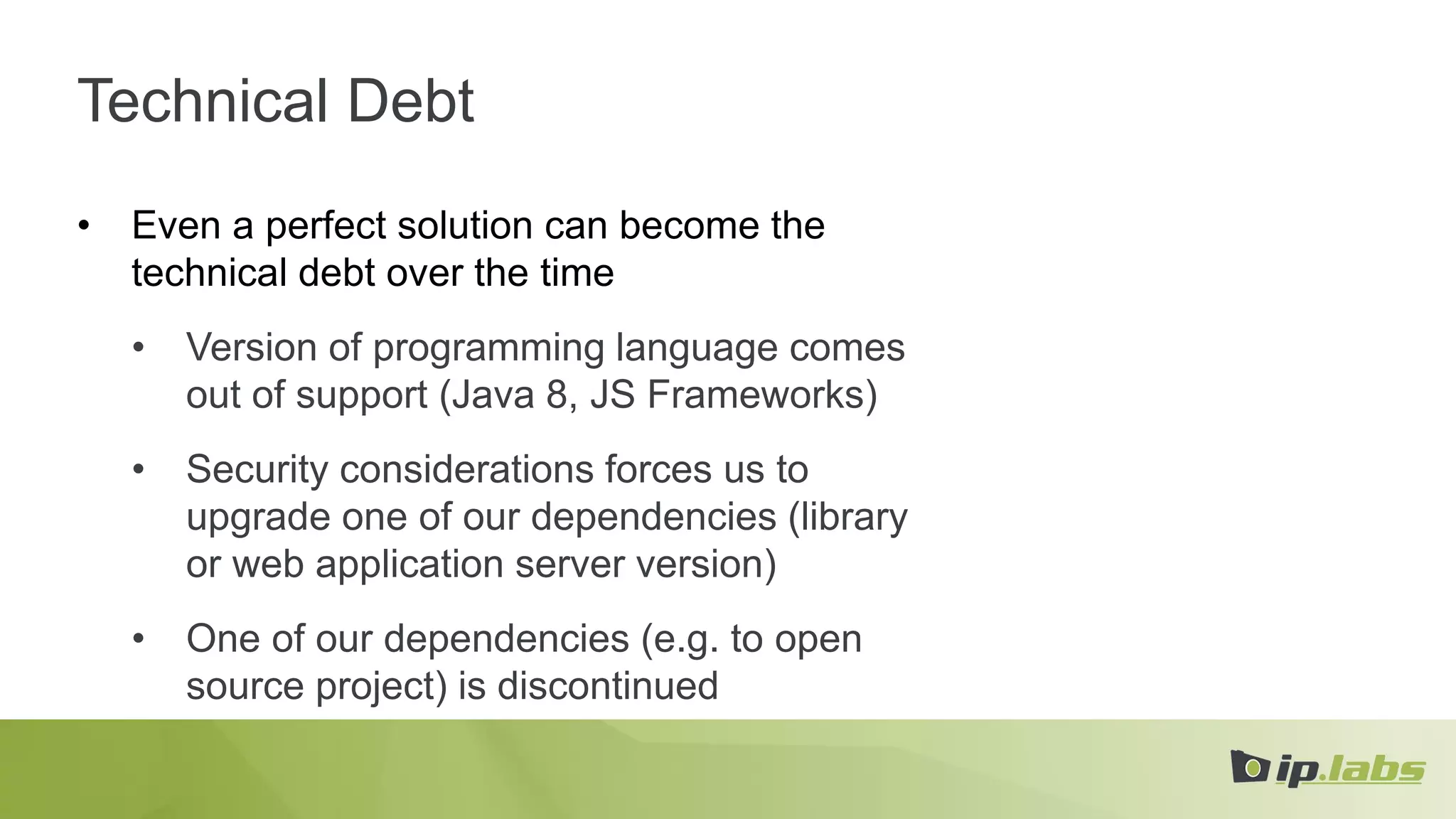 Technical Debt
• Even a perfect solution can become the
technical debt over the time
• Version of programming language comes
out of support (Java 8, JS Frameworks)
• Security considerations forces us to
upgrade one of our dependencies (library
or web application server version)
• One of our dependencies (e.g. to open
source project) is discontinued
 
