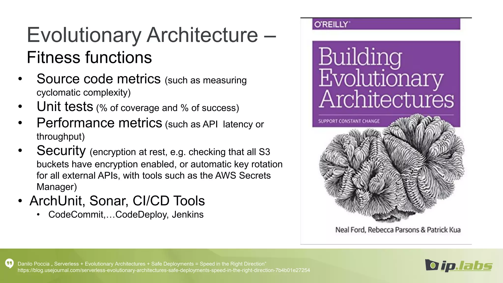 Evolutionary Architecture –
Fitness functions
• Source code metrics (such as measuring
cyclomatic complexity)
• Unit tests (% of coverage and % of success)
• Performance metrics (such as API latency or
throughput)
• Security (encryption at rest, e.g. checking that all S3
buckets have encryption enabled, or automatic key rotation
for all external APIs, with tools such as the AWS Secrets
Manager)
• ArchUnit, Sonar, CI/CD Tools
• CodeCommit,…CodeDeploy, Jenkins
Danilo Poccia „ Serverless + Evolutionary Architectures + Safe Deployments = Speed in the Right Direction”
https://blog.usejournal.com/serverless-evolutionary-architectures-safe-deployments-speed-in-the-right-direction-7b4b01e27254
 