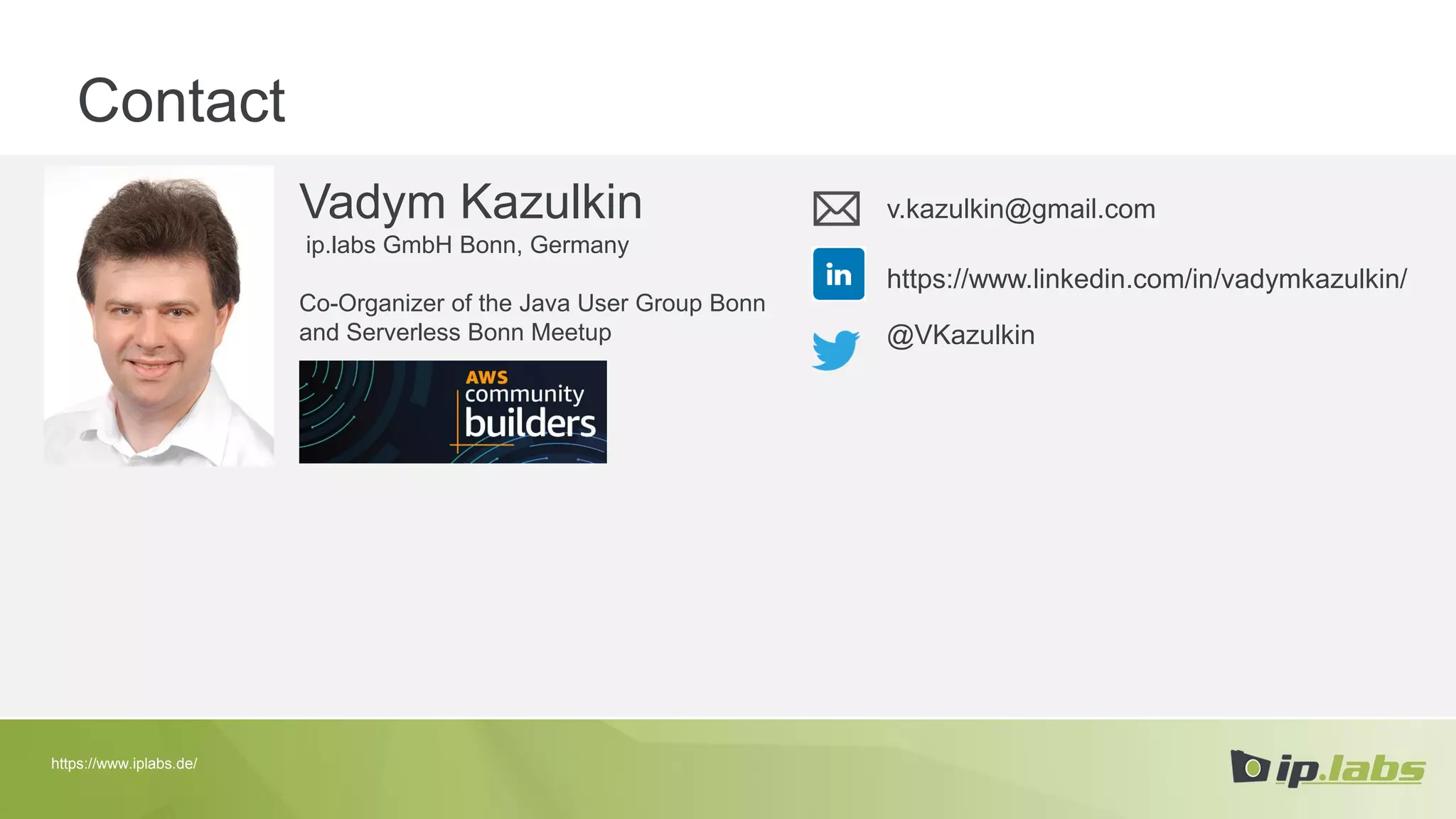 Contact
Vadym Kazulkin
ip.labs GmbH Bonn, Germany
Co-Organizer of the Java User Group Bonn
and Serverless Bonn Meetup
v.kazulkin@gmail.com
@VKazulkin
https://www.linkedin.com/in/vadymkazulkin/
https://www.iplabs.de/
 