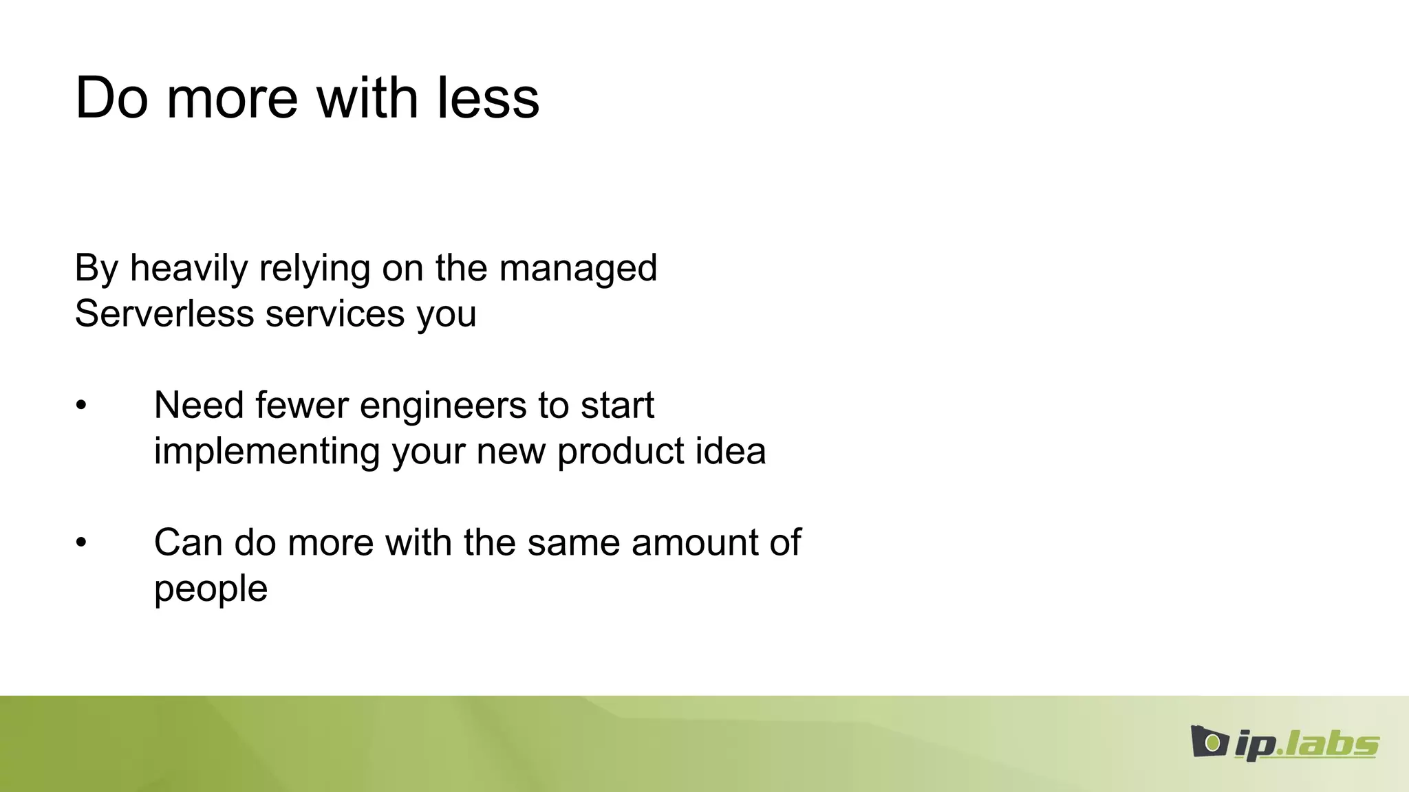 Do more with less
By heavily relying on the managed
Serverless services you
• Need fewer engineers to start
implementing your new product idea
• Can do more with the same amount of
people
 