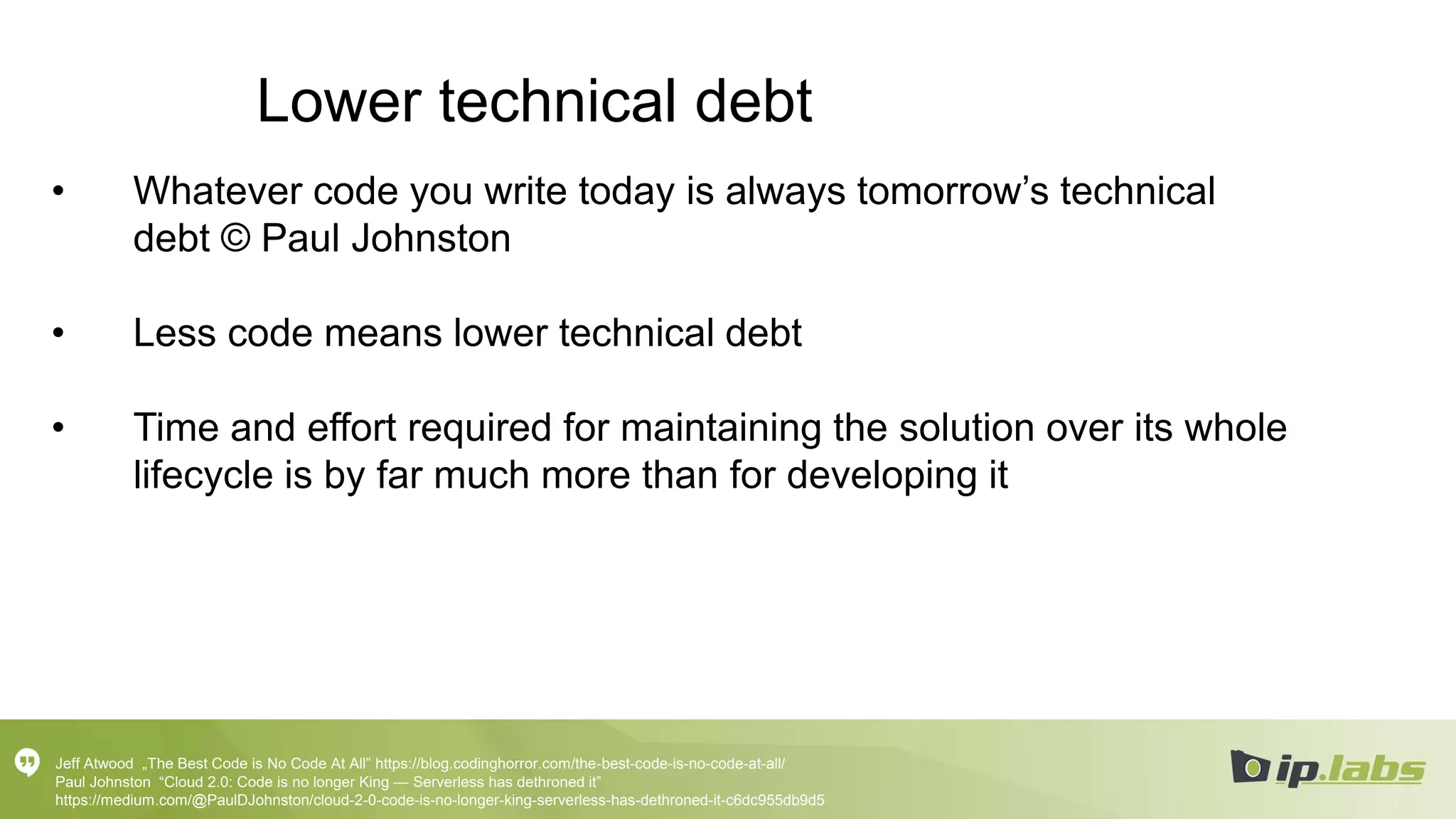 Lower technical debt
• Whatever code you write today is always tomorrow’s technical
debt © Paul Johnston
• Less code means lower technical debt
• Time and effort required for maintaining the solution over its whole
lifecycle is by far much more than for developing it
Jeff Atwood „The Best Code is No Code At All” https://blog.codinghorror.com/the-best-code-is-no-code-at-all/
Paul Johnston “Cloud 2.0: Code is no longer King — Serverless has dethroned it”
https://medium.com/@PaulDJohnston/cloud-2-0-code-is-no-longer-king-serverless-has-dethroned-it-c6dc955db9d5
 
