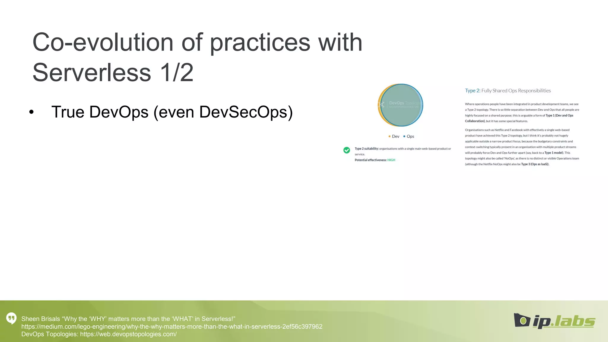 Co-evolution of practices with
Serverless 1/2
• True DevOps (even DevSecOps)
Sheen Brisals “Why the ‘WHY’ matters more than the ‘WHAT’ in Serverless!”
https://medium.com/lego-engineering/why-the-why-matters-more-than-the-what-in-serverless-2ef56c397962
DevOps Topologies: https://web.devopstopologies.com/
 
