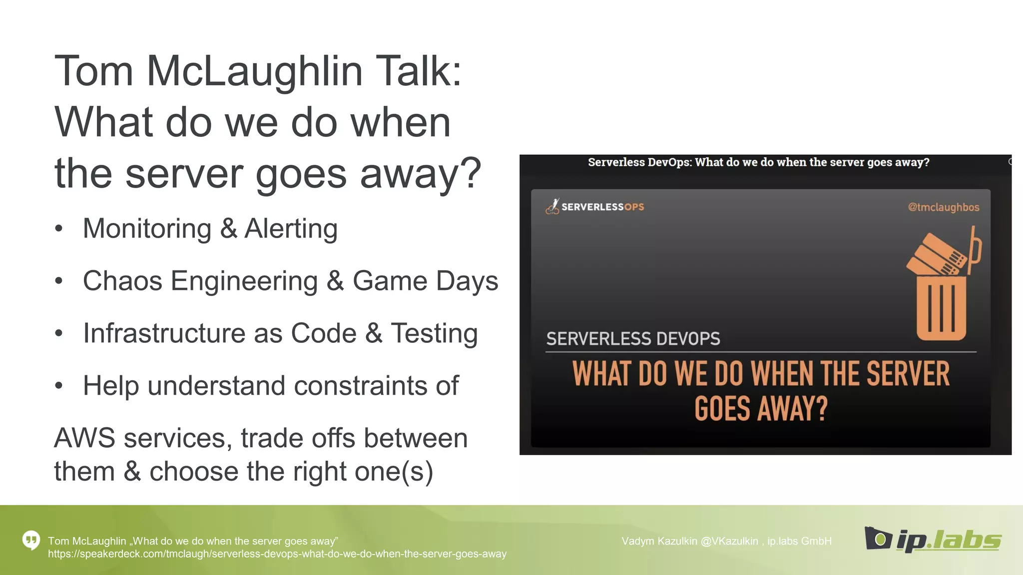 Tom McLaughlin Talk:
What do we do when
the server goes away?
• Monitoring & Alerting
• Chaos Engineering & Game Days
• Infrastructure as Code & Testing
• Help understand constraints of
AWS services, trade offs between
them & choose the right one(s)
Tom McLaughlin „What do we do when the server goes away”
https://speakerdeck.com/tmclaugh/serverless-devops-what-do-we-do-when-the-server-goes-away
Vadym Kazulkin @VKazulkin , ip.labs GmbH
 
