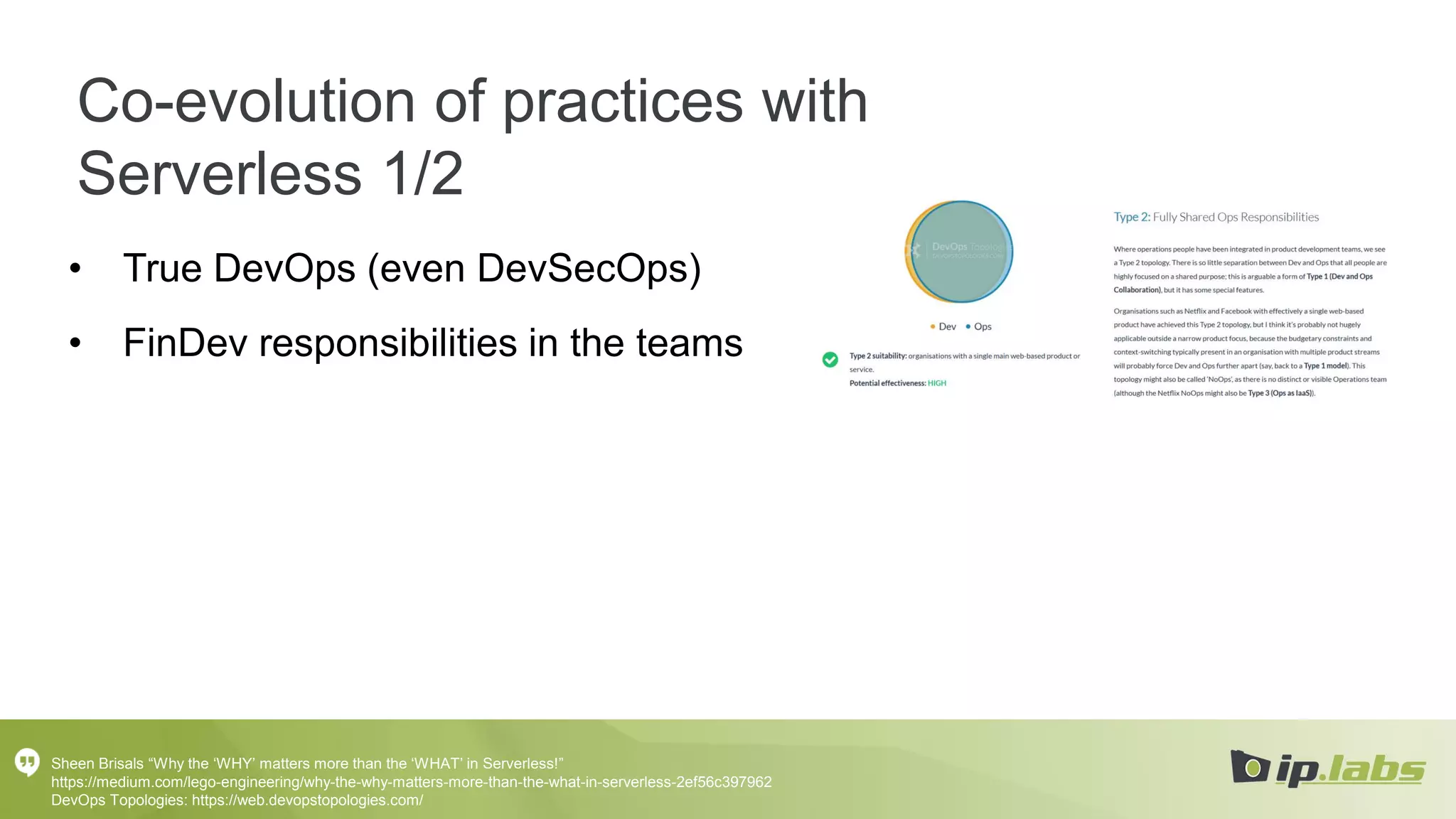 Co-evolution of practices with
Serverless 1/2
• True DevOps (even DevSecOps)
• FinDev responsibilities in the teams
Sheen Brisals “Why the ‘WHY’ matters more than the ‘WHAT’ in Serverless!”
https://medium.com/lego-engineering/why-the-why-matters-more-than-the-what-in-serverless-2ef56c397962
DevOps Topologies: https://web.devopstopologies.com/
 