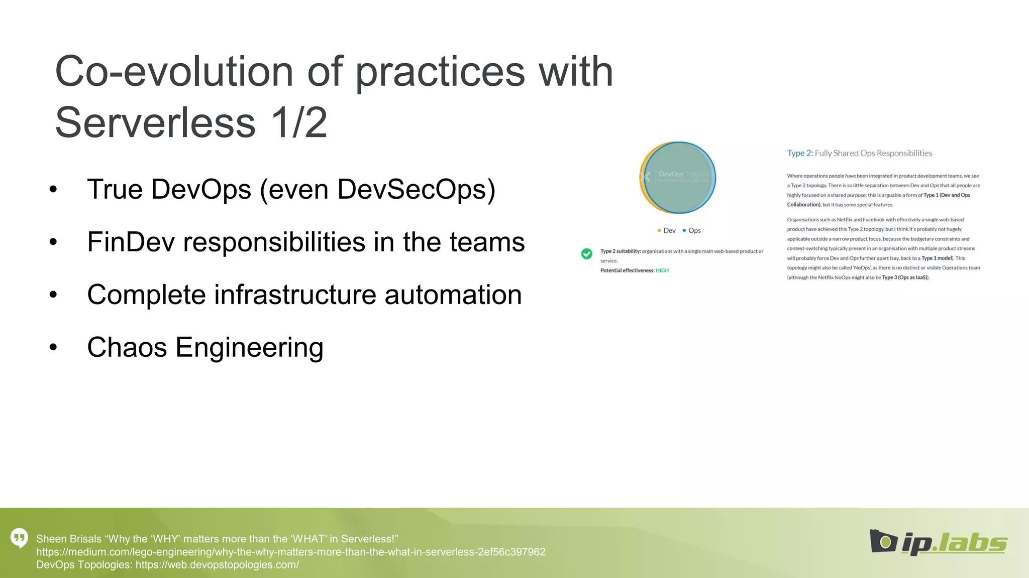 Co-evolution of practices with
Serverless 1/2
• True DevOps (even DevSecOps)
• FinDev responsibilities in the teams
• Complete infrastructure automation
• Chaos Engineering
Sheen Brisals “Why the ‘WHY’ matters more than the ‘WHAT’ in Serverless!”
https://medium.com/lego-engineering/why-the-why-matters-more-than-the-what-in-serverless-2ef56c397962
DevOps Topologies: https://web.devopstopologies.com/
 