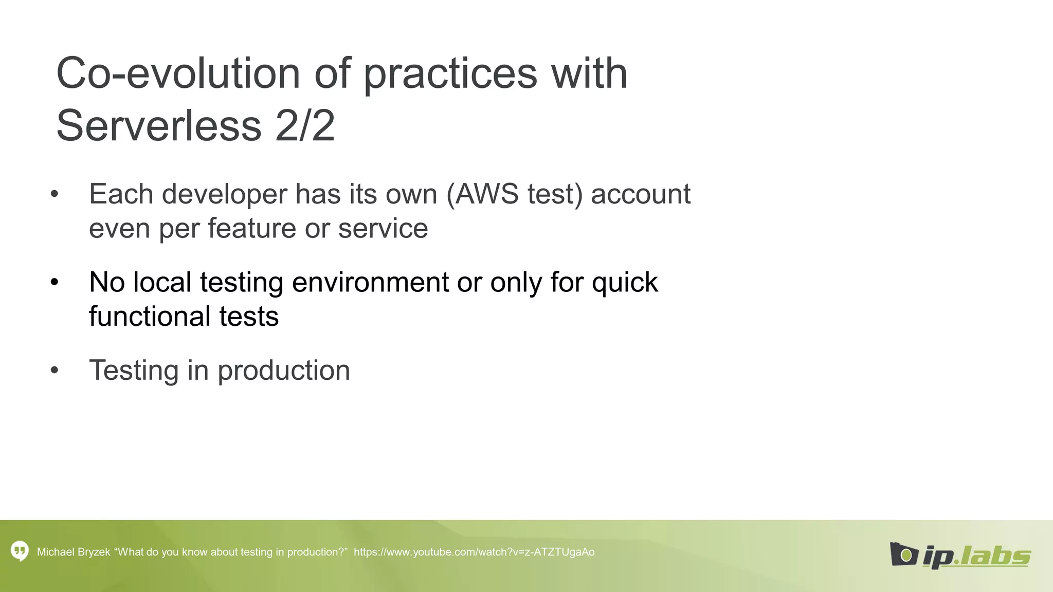 Co-evolution of practices with
Serverless 2/2
• Each developer has its own (AWS test) account
even per feature or service
• No local testing environment or only for quick
functional tests
• Testing in production
Michael Bryzek “What do you know about testing in production?” https://www.youtube.com/watch?v=z-ATZTUgaAo
 
