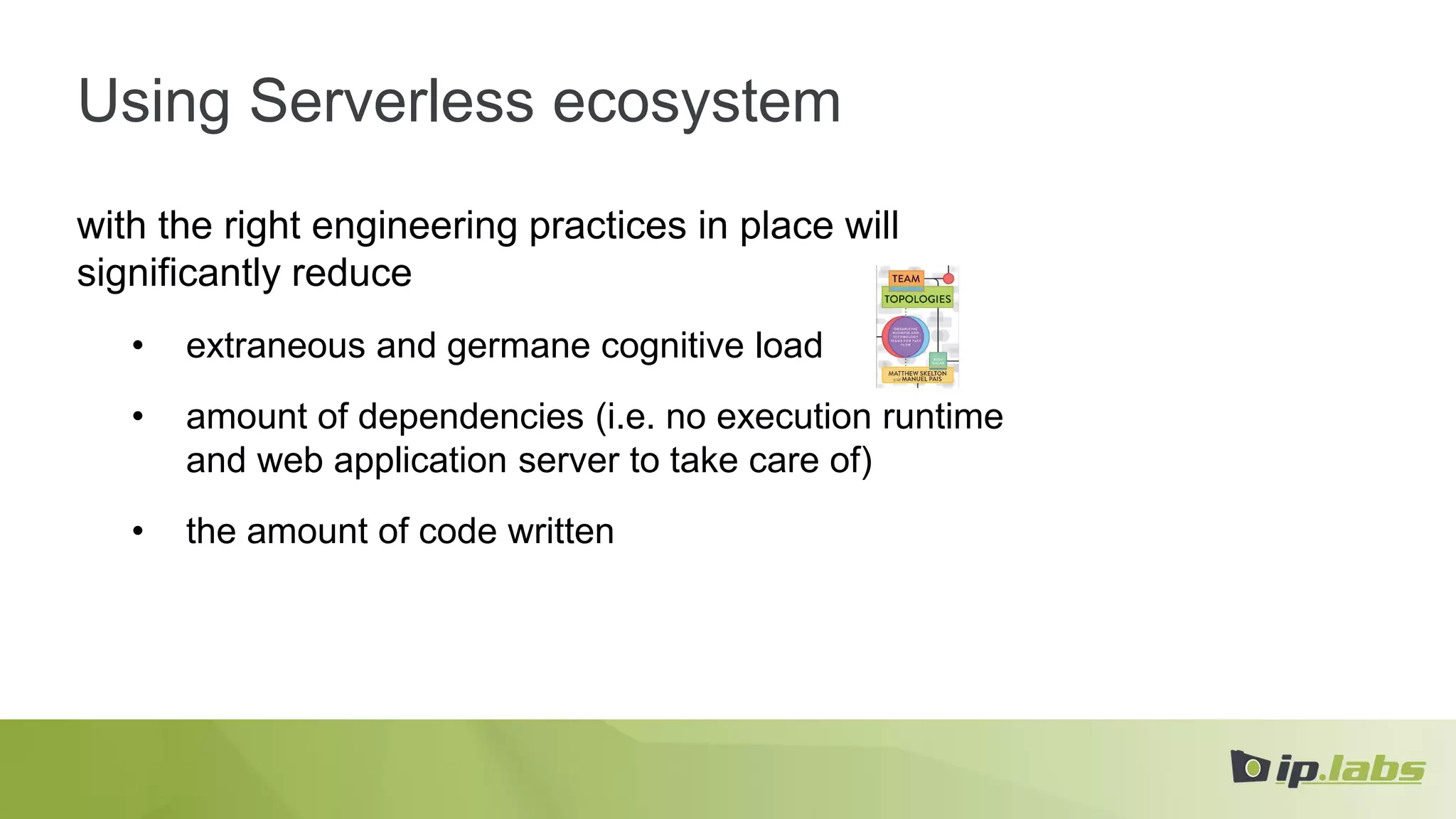 Using Serverless ecosystem
with the right engineering practices in place will
significantly reduce
• extraneous and germane cognitive load
• amount of dependencies (i.e. no execution runtime
and web application server to take care of)
• the amount of code written
 