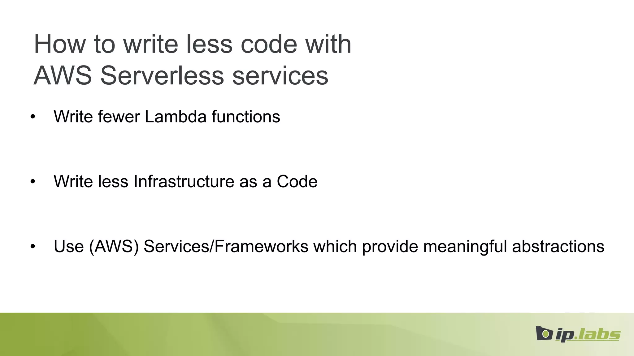 How to write less code with
AWS Serverless services
• Write fewer Lambda functions
• Write less Infrastructure as a Code
• Use (AWS) Services/Frameworks which provide meaningful abstractions
 